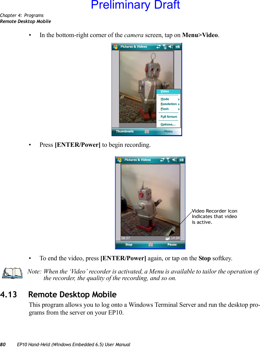 Chapter 4: ProgramsRemote Desktop Mobile80 EP10 Hand-Held (Windows Embedded 6.5) User Manual• In the bottom-right corner of the camera screen, tap on Menu&gt;Video.• Press [ENTER/Power] to begin recording.• To end the video, press [ENTER/Power] again, or tap on the Stop softkey.4.13 Remote Desktop MobileThis program allows you to log onto a Windows Terminal Server and run the desktop pro-grams from the server on your EP10.Video Recorder IconIndicates that videois active.Note: When the ‘Video’ recorder is activated, a Menu is available to tailor the operation of the recorder, the quality of the recording, and so on.Preliminary Draft