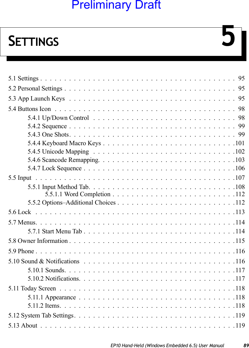 EP10 Hand-Held (Windows Embedded 6.5) User Manual 89SETTINGS 55.1 Settings.........................................955.2 Personal Settings....................................955.3 App Launch Keys ...................................955.4 Buttons Icon ......................................985.4.1 Up/Down Control ..............................985.4.2 Sequence...................................995.4.3 One Shots...................................995.4.4 Keyboard Macro Keys . . . .........................1015.4.5 Unicode Mapping ..............................1025.4.6 Scancode Remapping.............................1035.4.7 Lock Sequence................................1065.5 Input ..........................................1075.5.1 Input Method Tab...............................1085.5.1.1 Word Completion..........................1125.5.2 Options–Additional Choices.........................1125.6 Lock ..........................................1135.7 Menus..........................................1145.7.1 Start Menu Tab................................1145.8 Owner Information...................................1155.9 Phone ..........................................1165.10 Sound &amp; Notifications . ...............................1165.10.1 Sounds....................................1175.10.2 Notifications.................................1175.11 Today Screen.....................................1185.11.1 Appearance.................................1185.11.2 Items.....................................1185.12 System Tab Settings..................................1195.13 About .........................................119Preliminary Draft