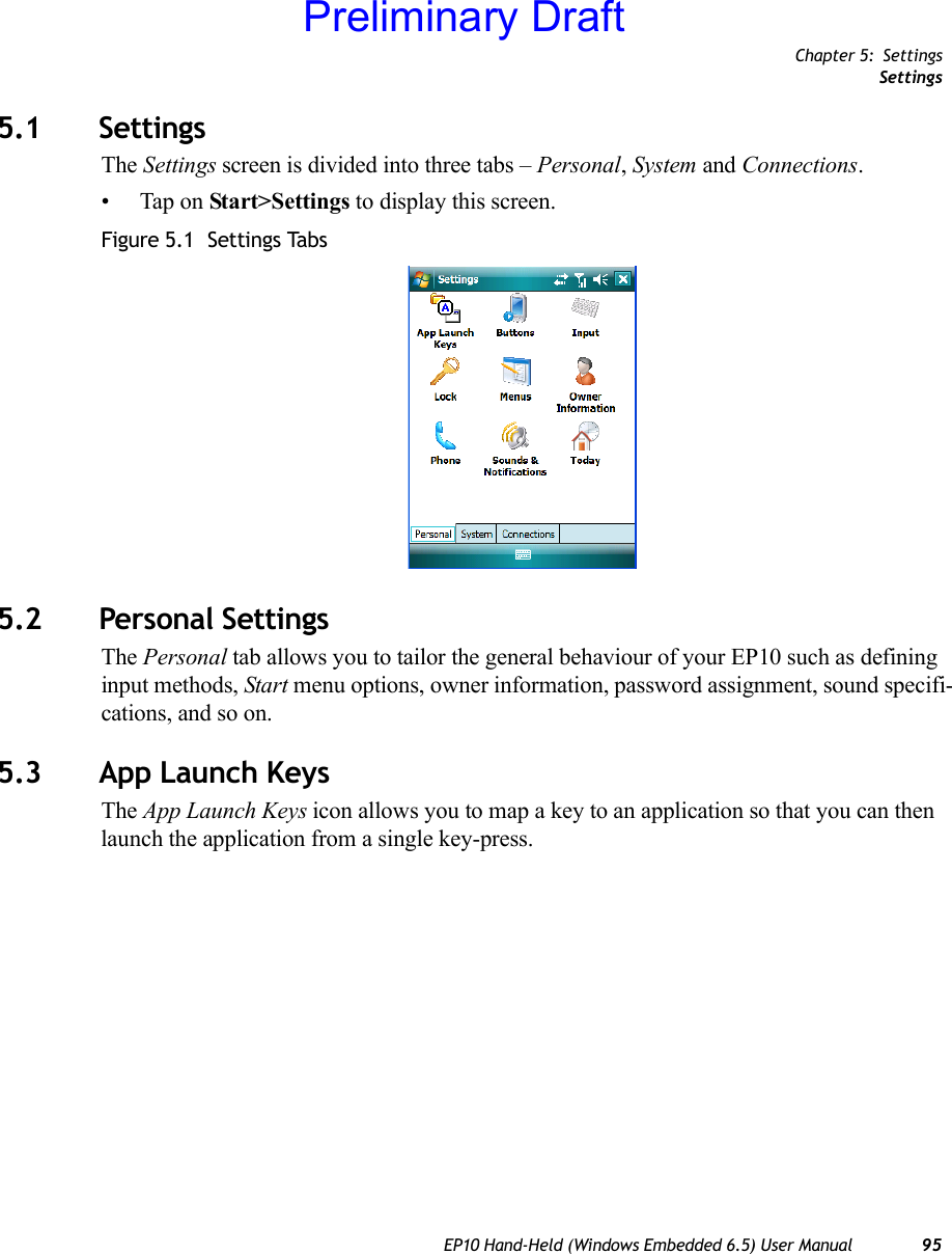 Chapter 5: SettingsSettingsEP10 Hand-Held (Windows Embedded 6.5) User Manual 955.1 SettingsThe Settings screen is divided into three tabs – Personal, System and Connections.• Tap on Start&gt;Settings to display this screen.Figure 5.1  Settings Tabs5.2 Personal SettingsThe Personal tab allows you to tailor the general behaviour of your EP10 such as defining input methods, Start menu options, owner information, password assignment, sound specifi-cations, and so on.5.3 App Launch KeysThe App Launch Keys icon allows you to map a key to an application so that you can then launch the application from a single key-press.Preliminary Draft