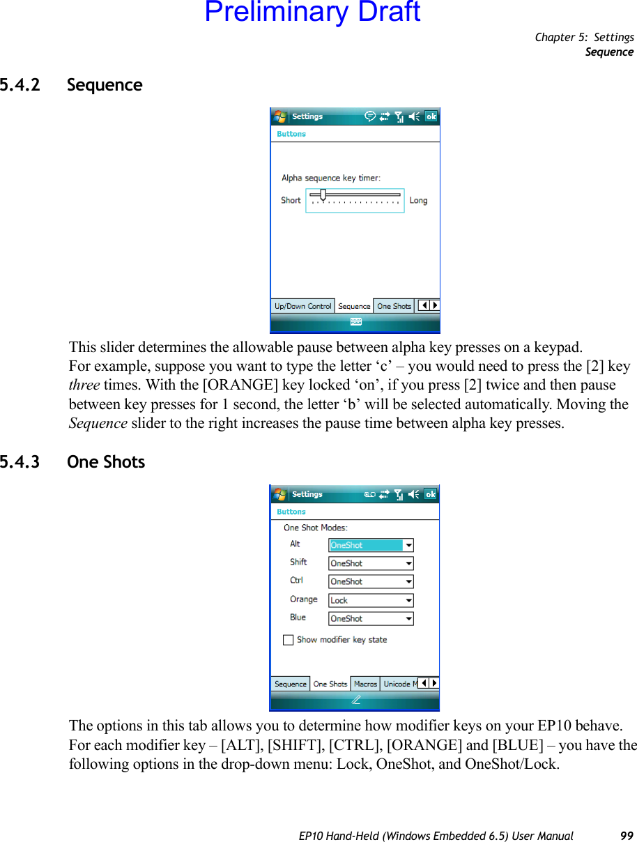 Chapter 5: SettingsSequenceEP10 Hand-Held (Windows Embedded 6.5) User Manual 995.4.2 Sequence This slider determines the allowable pause between alpha key presses on a keypad. For example, suppose you want to type the letter ‘c’ – you would need to press the [2] key three times. With the [ORANGE] key locked ‘on’, if you press [2] twice and then pause between key presses for 1 second, the letter ‘b’ will be selected automatically. Moving the Sequence slider to the right increases the pause time between alpha key presses.5.4.3 One ShotsThe options in this tab allows you to determine how modifier keys on your EP10 behave. For each modifier key – [ALT], [SHIFT], [CTRL], [ORANGE] and [BLUE] – you have the following options in the drop-down menu: Lock, OneShot, and OneShot/Lock.Preliminary Draft