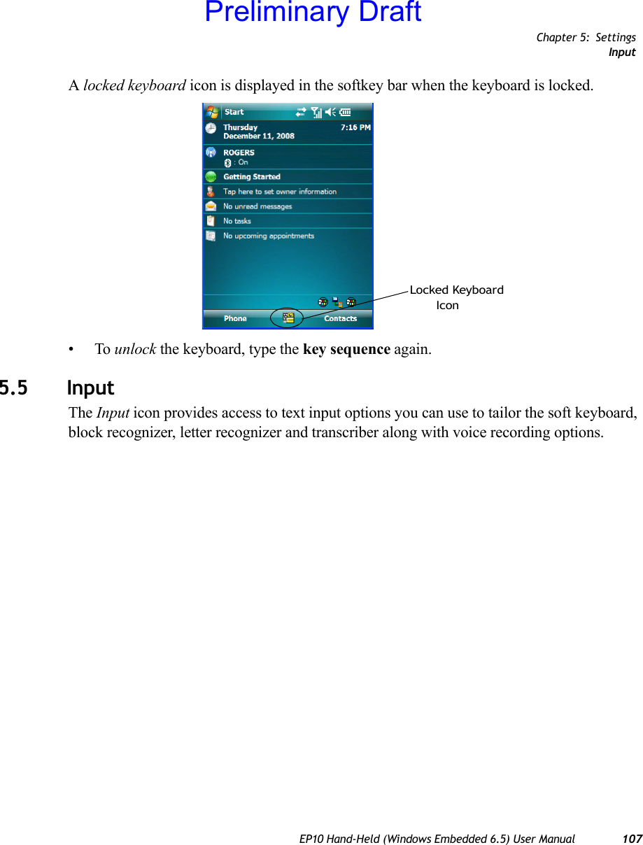 Chapter 5: SettingsInputEP10 Hand-Held (Windows Embedded 6.5) User Manual 107A locked keyboard icon is displayed in the softkey bar when the keyboard is locked.•To unlock the keyboard, type the key sequence again.5.5 InputThe Input icon provides access to text input options you can use to tailor the soft keyboard, block recognizer, letter recognizer and transcriber along with voice recording options.Locked KeyboardIconPreliminary Draft