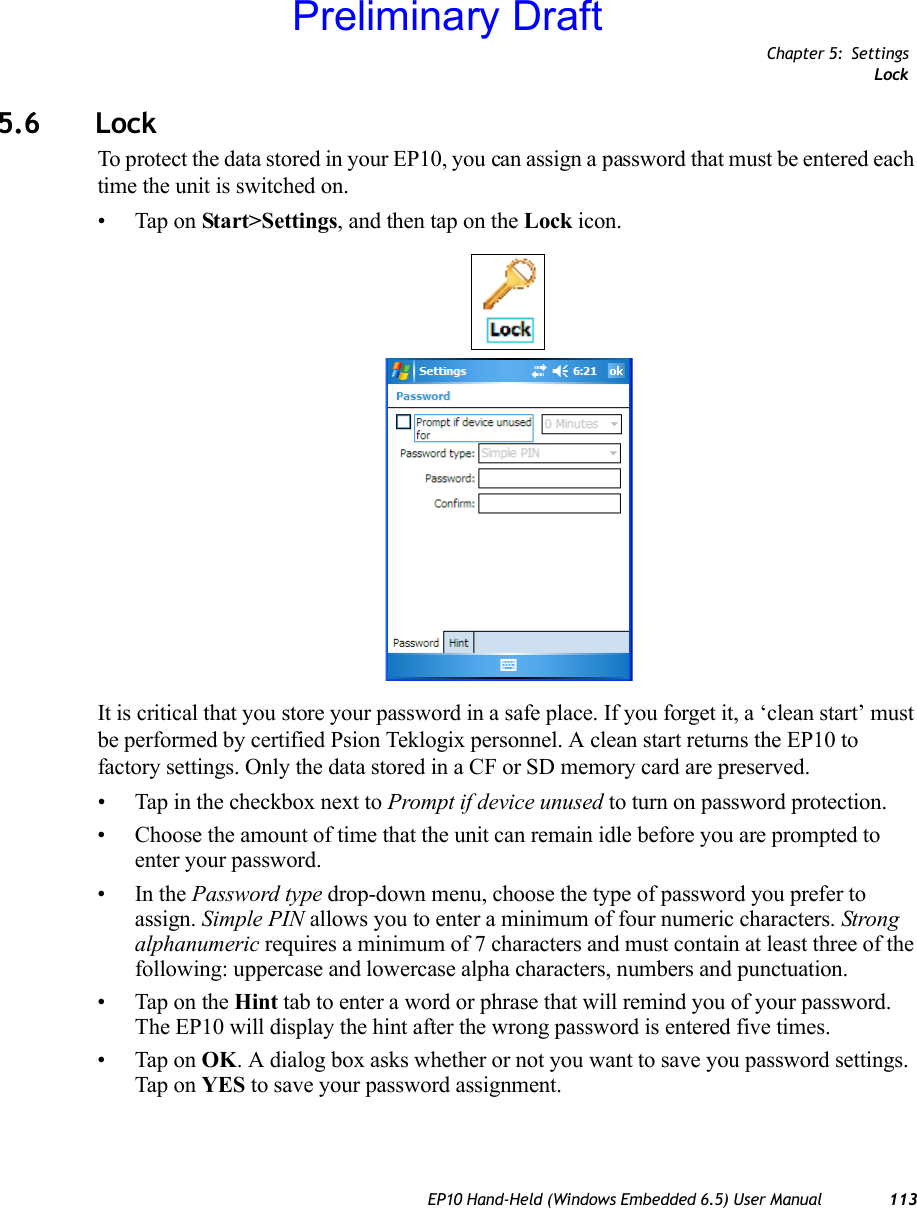 Chapter 5: SettingsLockEP10 Hand-Held (Windows Embedded 6.5) User Manual 1135.6 LockTo protect the data stored in your EP10, you can assign a password that must be entered each time the unit is switched on.• Tap on Start&gt;Settings, and then tap on the Lock icon.It is critical that you store your password in a safe place. If you forget it, a ‘clean start’ must be performed by certified Psion Teklogix personnel. A clean start returns the EP10 to factory settings. Only the data stored in a CF or SD memory card are preserved.• Tap in the checkbox next to Prompt if device unused to turn on password protection. • Choose the amount of time that the unit can remain idle before you are prompted to enter your password.•In the Password type drop-down menu, choose the type of password you prefer to assign. Simple PIN allows you to enter a minimum of four numeric characters. Strong alphanumeric requires a minimum of 7 characters and must contain at least three of the following: uppercase and lowercase alpha characters, numbers and punctuation.• Tap on the Hint tab to enter a word or phrase that will remind you of your password. The EP10 will display the hint after the wrong password is entered five times.• Tap on OK. A dialog box asks whether or not you want to save you password settings. Tap on YES to save your password assignment.Preliminary Draft