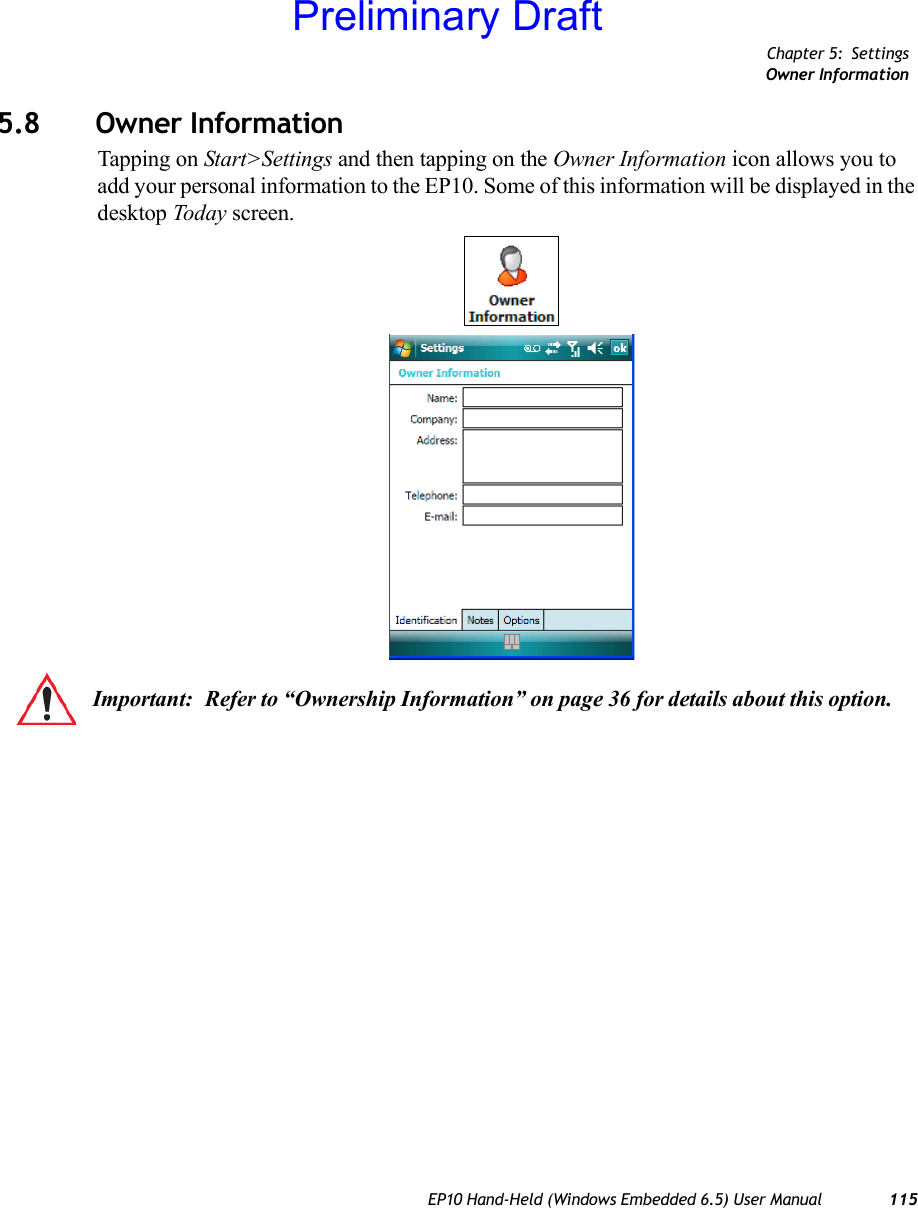 Chapter 5: SettingsOwner InformationEP10 Hand-Held (Windows Embedded 6.5) User Manual 1155.8 Owner InformationTapping on Start&gt;Settings and then tapping on the Owner Information icon allows you to add your personal information to the EP10. Some of this information will be displayed in the desktop Today screen.Important: Refer to “Ownership Information” on page 36 for details about this option.Preliminary Draft