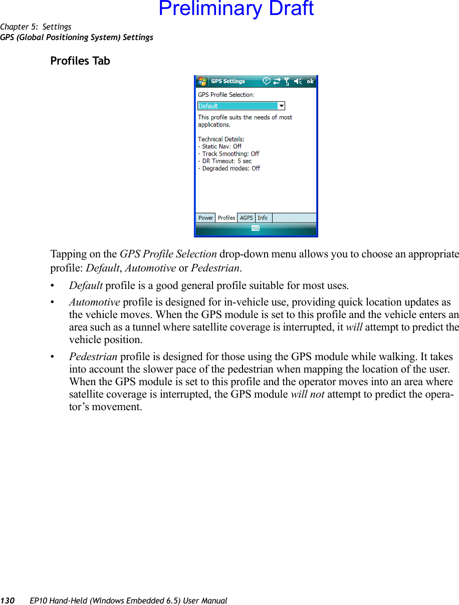 Chapter 5: SettingsGPS (Global Positioning System) Settings130 EP10 Hand-Held (Windows Embedded 6.5) User ManualProfiles TabTapping on the GPS Profile Selection drop-down menu allows you to choose an appropriate profile: Default, Automotive or Pedestrian. •Default profile is a good general profile suitable for most uses.•Automotive profile is designed for in-vehicle use, providing quick location updates as the vehicle moves. When the GPS module is set to this profile and the vehicle enters an area such as a tunnel where satellite coverage is interrupted, it will attempt to predict the vehicle position. •Pedestrian profile is designed for those using the GPS module while walking. It takes into account the slower pace of the pedestrian when mapping the location of the user. When the GPS module is set to this profile and the operator moves into an area where satellite coverage is interrupted, the GPS module will not attempt to predict the opera-tor’s movement.Preliminary Draft