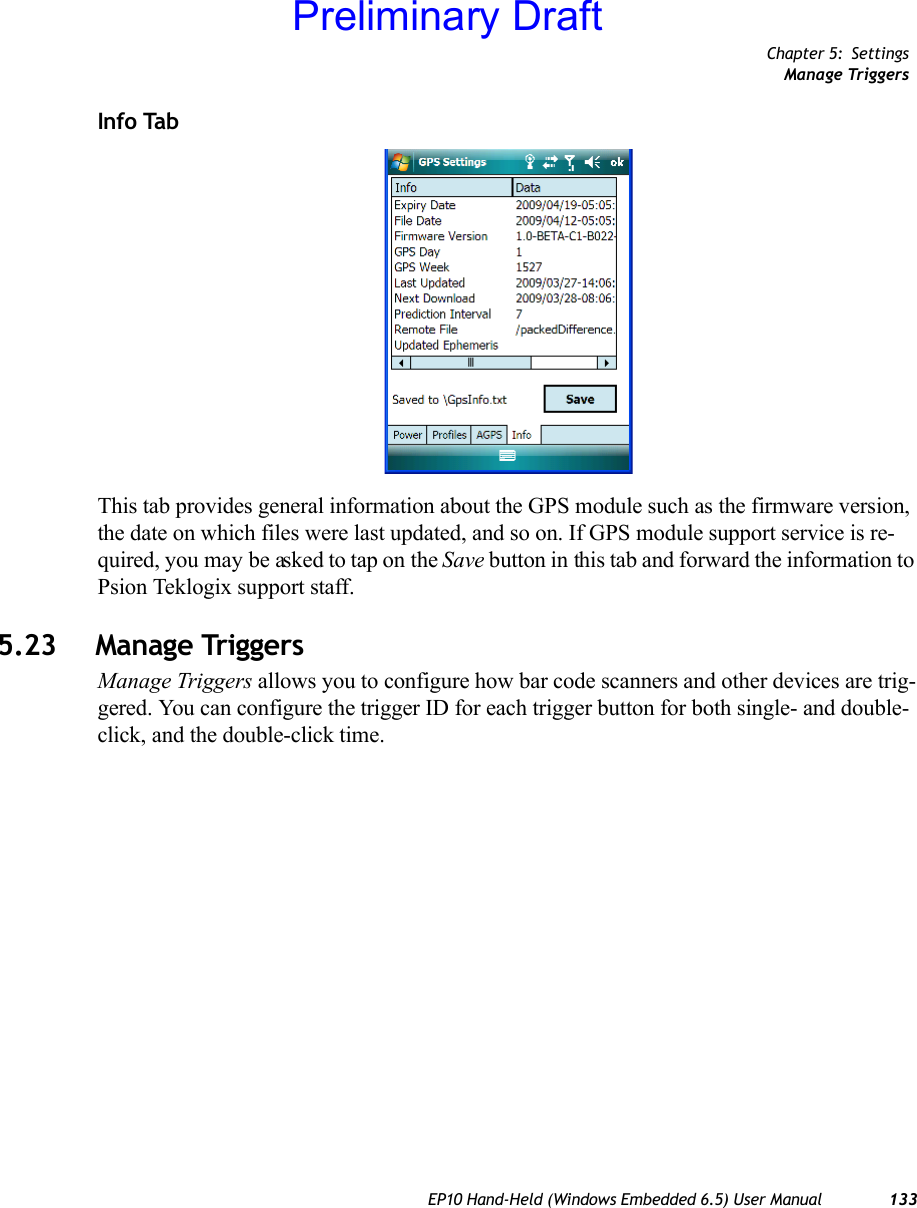 Chapter 5: SettingsManage TriggersEP10 Hand-Held (Windows Embedded 6.5) User Manual 133Info TabThis tab provides general information about the GPS module such as the firmware version, the date on which files were last updated, and so on. If GPS module support service is re-quired, you may be asked to tap on the Save button in this tab and forward the information to Psion Teklogix support staff. 5.23 Manage TriggersManage Triggers allows you to configure how bar code scanners and other devices are trig-gered. You can configure the trigger ID for each trigger button for both single- and double-click, and the double-click time.Preliminary Draft