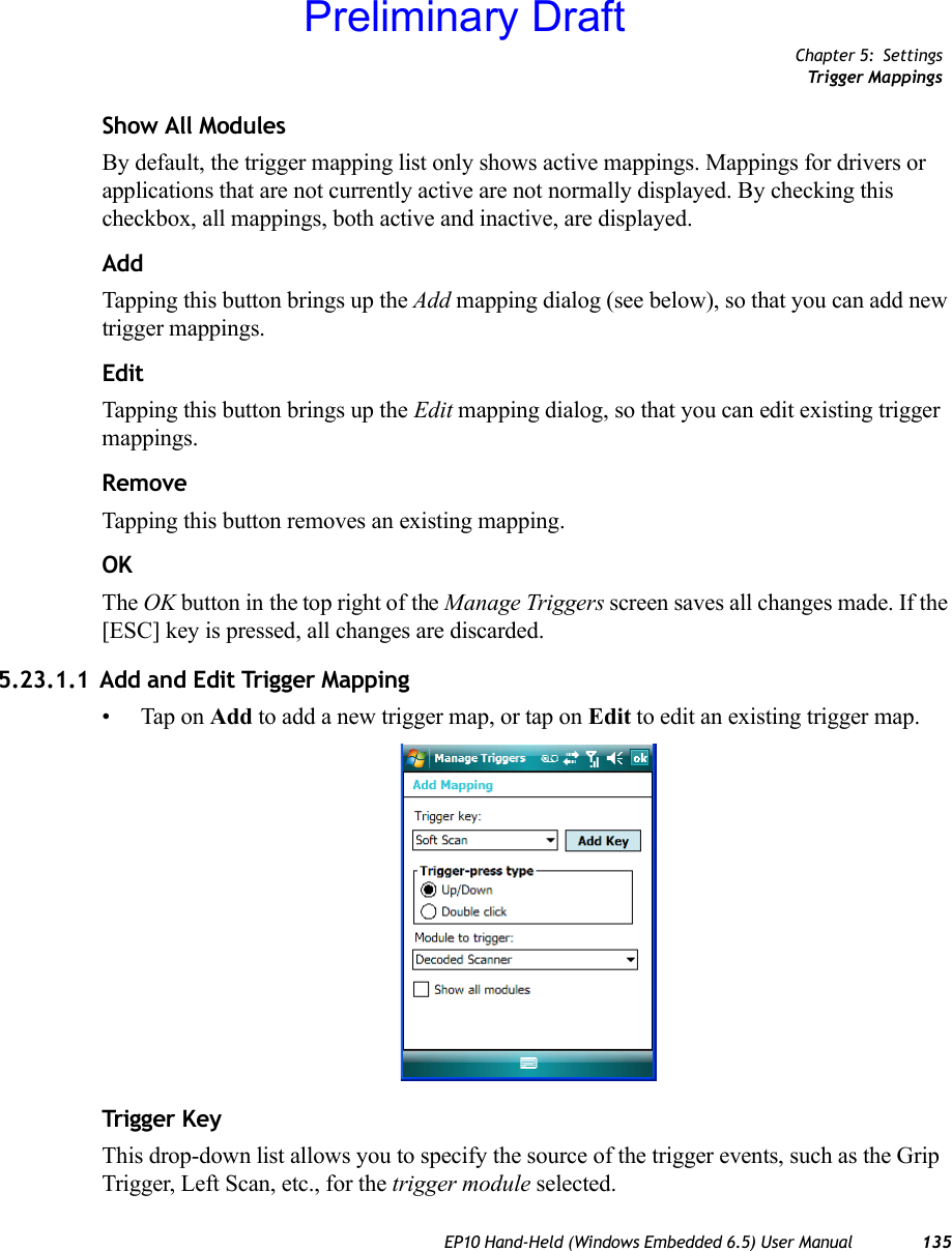 Chapter 5: SettingsTrigger MappingsEP10 Hand-Held (Windows Embedded 6.5) User Manual 135Show All ModulesBy default, the trigger mapping list only shows active mappings. Mappings for drivers or applications that are not currently active are not normally displayed. By checking this checkbox, all mappings, both active and inactive, are displayed.AddTapping this button brings up the Add mapping dialog (see below), so that you can add new trigger mappings.EditTapping this button brings up the Edit mapping dialog, so that you can edit existing trigger mappings.RemoveTapping this button removes an existing mapping.OKThe OK button in the top right of the Manage Triggers screen saves all changes made. If the [ESC] key is pressed, all changes are discarded.5.23.1.1 Add and Edit Trigger Mapping• Tap on Add to add a new trigger map, or tap on Edit to edit an existing trigger map.Trigg er KeyThis drop-down list allows you to specify the source of the trigger events, such as the Grip Trigger, Left Scan, etc., for the trigger module selected.Preliminary Draft