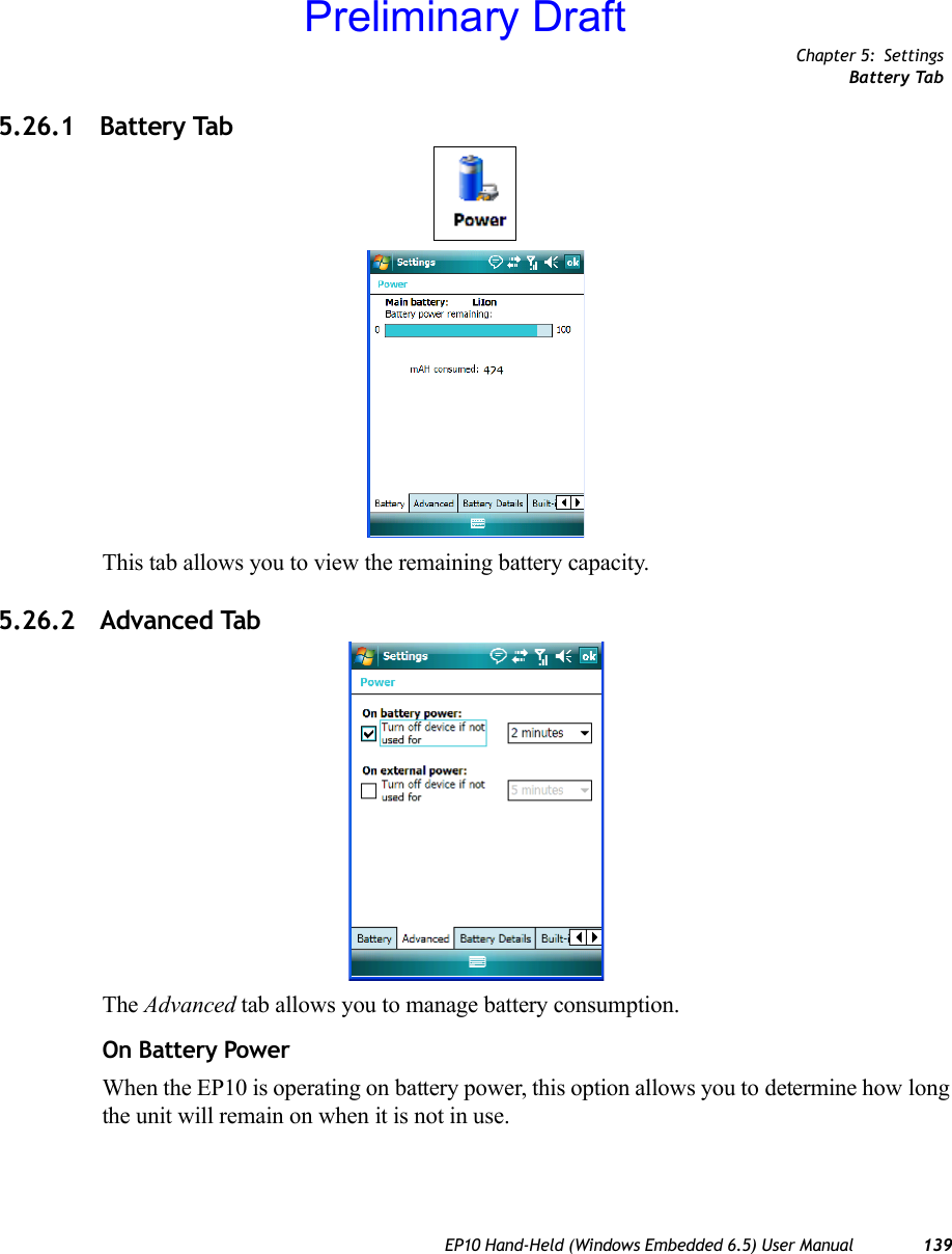 Chapter 5: SettingsBattery TabEP10 Hand-Held (Windows Embedded 6.5) User Manual 1395.26.1 Battery TabThis tab allows you to view the remaining battery capacity.5.26.2 Advanced TabThe Advanced tab allows you to manage battery consumption.On Battery PowerWhen the EP10 is operating on battery power, this option allows you to determine how long the unit will remain on when it is not in use.Preliminary Draft