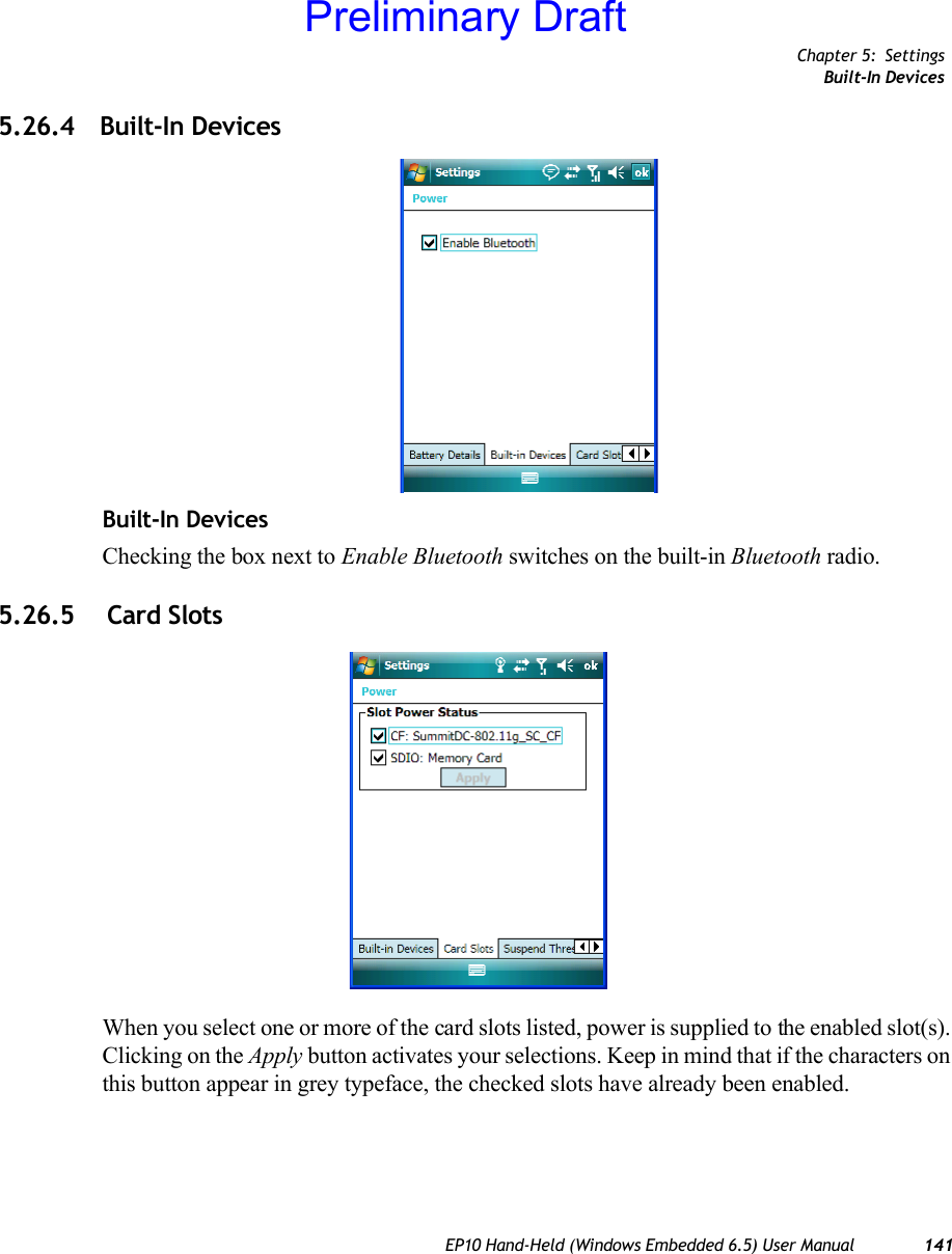 Chapter 5: SettingsBuilt-In DevicesEP10 Hand-Held (Windows Embedded 6.5) User Manual 1415.26.4 Built-In DevicesBuilt-In Devices Checking the box next to Enable Bluetooth switches on the built-in Bluetooth radio.5.26.5  Card SlotsWhen you select one or more of the card slots listed, power is supplied to the enabled slot(s). Clicking on the Apply button activates your selections. Keep in mind that if the characters on this button appear in grey typeface, the checked slots have already been enabled.Preliminary Draft