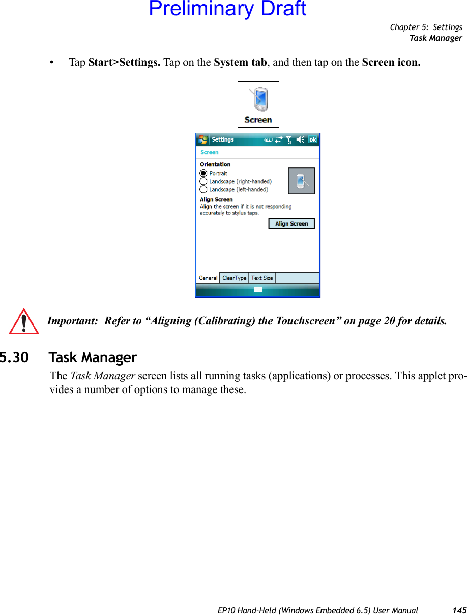 Chapter 5: SettingsTask ManagerEP10 Hand-Held (Windows Embedded 6.5) User Manual 145•Tap Start&gt;Settings. Tap on the System tab, and then tap on the Screen icon.5.30 Task ManagerThe Task Manager screen lists all running tasks (applications) or processes. This applet pro-vides a number of options to manage these.Important: Refer to “Aligning (Calibrating) the Touchscreen” on page 20 for details.Preliminary Draft