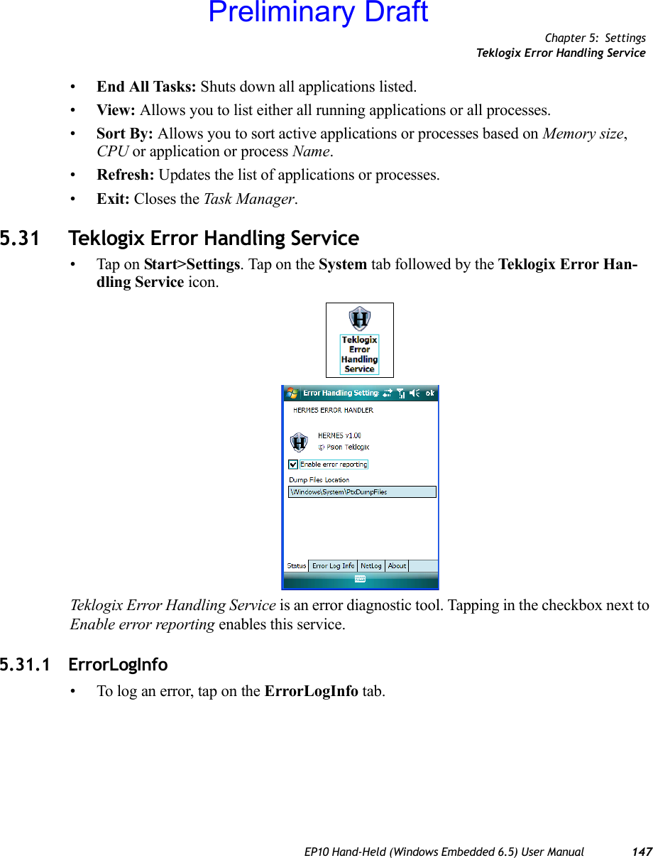 Chapter 5: SettingsTeklogix Error Handling ServiceEP10 Hand-Held (Windows Embedded 6.5) User Manual 147•End All Tasks: Shuts down all applications listed. •View: Allows you to list either all running applications or all processes.•Sort By: Allows you to sort active applications or processes based on Memory size, CPU or application or process Name.•Refresh: Updates the list of applications or processes.•Exit: Closes the Task Manager.5.31 Teklogix Error Handling Service• Tap on Start&gt;Settings. Tap on the System tab followed by the Teklogix Error Han-dling Service icon.Teklogix Error Handling Service is an error diagnostic tool. Tapping in the checkbox next to Enable error reporting enables this service.5.31.1 ErrorLogInfo• To log an error, tap on the ErrorLogInfo tab.Preliminary Draft