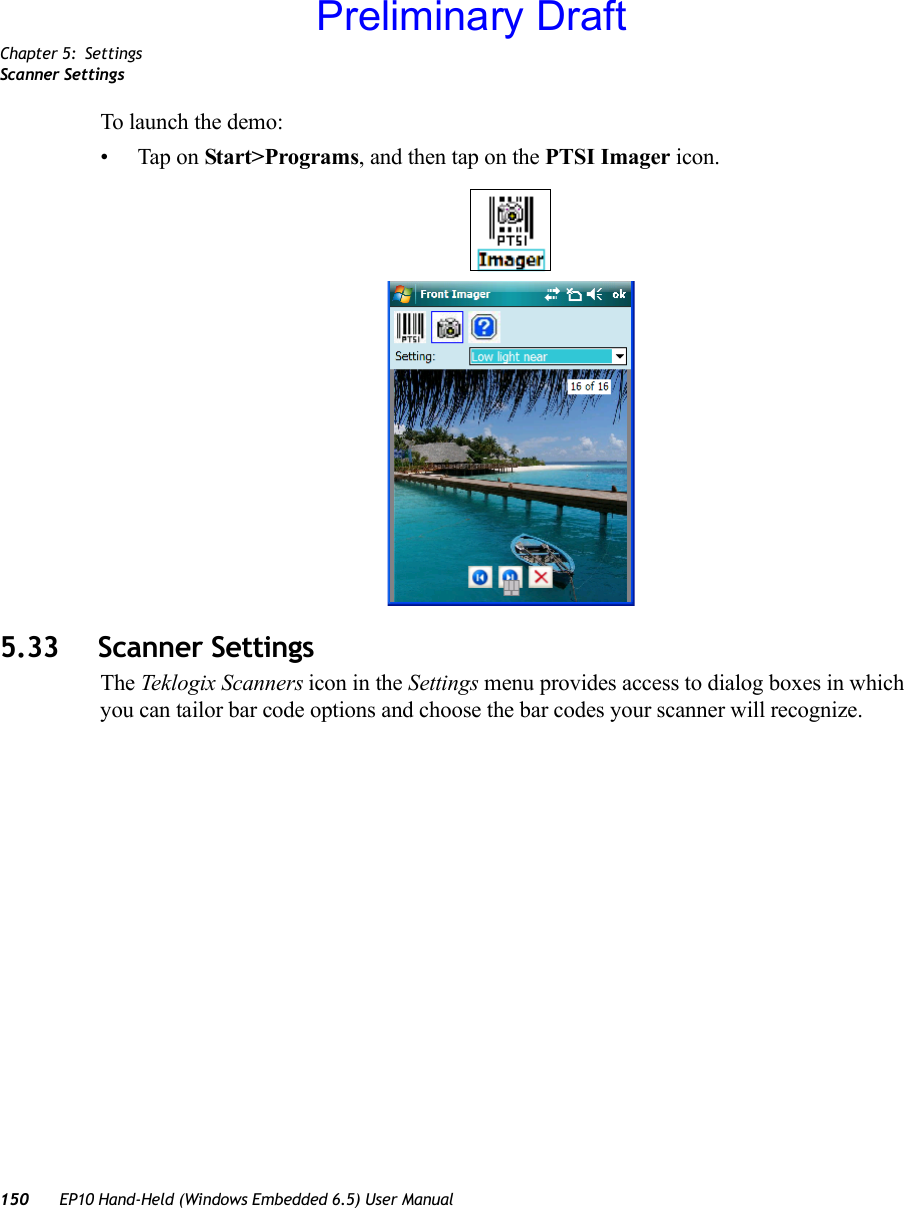 Chapter 5: SettingsScanner Settings150 EP10 Hand-Held (Windows Embedded 6.5) User ManualTo launch the demo:• Tap on Start&gt;Programs, and then tap on the PTSI Imager icon.5.33 Scanner SettingsThe Teklogix Scanners icon in the Settings menu provides access to dialog boxes in which you can tailor bar code options and choose the bar codes your scanner will recognize.Preliminary Draft