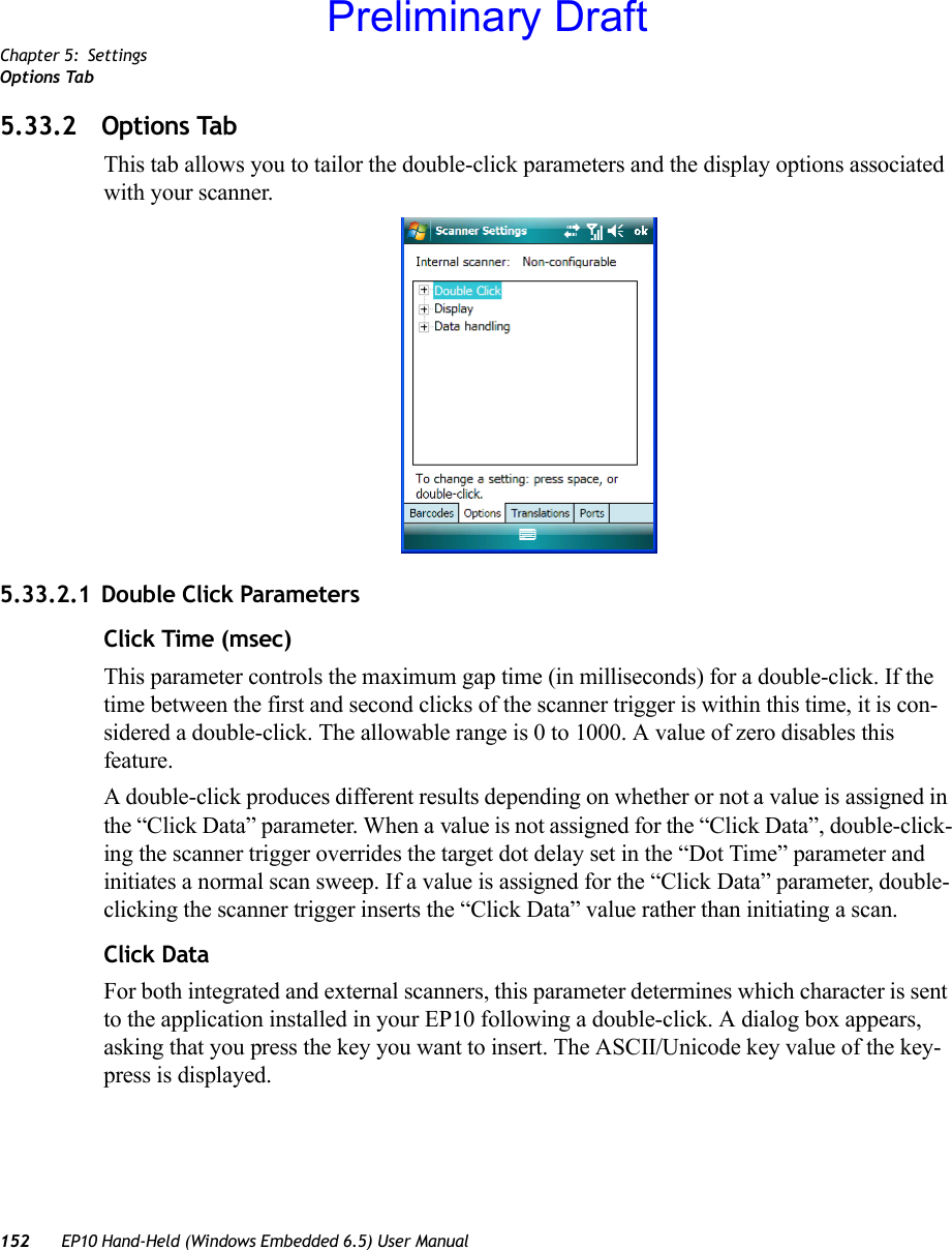 Chapter 5: SettingsOptions Tab152 EP10 Hand-Held (Windows Embedded 6.5) User Manual5.33.2 Options TabThis tab allows you to tailor the double-click parameters and the display options associated with your scanner.5.33.2.1 Double Click ParametersClick Time (msec)This parameter controls the maximum gap time (in milliseconds) for a double-click. If the time between the first and second clicks of the scanner trigger is within this time, it is con-sidered a double-click. The allowable range is 0 to 1000. A value of zero disables this feature.A double-click produces different results depending on whether or not a value is assigned in the “Click Data” parameter. When a value is not assigned for the “Click Data”, double-click-ing the scanner trigger overrides the target dot delay set in the “Dot Time” parameter and initiates a normal scan sweep. If a value is assigned for the “Click Data” parameter, double-clicking the scanner trigger inserts the “Click Data” value rather than initiating a scan.Click DataFor both integrated and external scanners, this parameter determines which character is sent to the application installed in your EP10 following a double-click. A dialog box appears, asking that you press the key you want to insert. The ASCII/Unicode key value of the key-press is displayed. Preliminary Draft