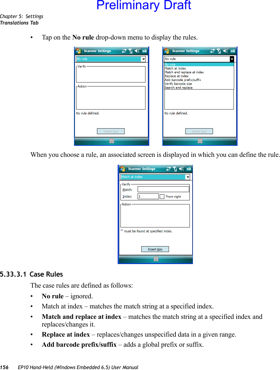 Chapter 5: SettingsTranslations Tab156 EP10 Hand-Held (Windows Embedded 6.5) User Manual• Tap on the No rule drop-down menu to display the rules.When you choose a rule, an associated screen is displayed in which you can define the rule.5.33.3.1 Case RulesThe case rules are defined as follows:•No rule – ignored.• Match at index – matches the match string at a specified index.•Match and replace at index – matches the match string at a specified index and replaces/changes it.•Replace at index – replaces/changes unspecified data in a given range.•Add barcode prefix/suffix – adds a global prefix or suffix.Preliminary Draft