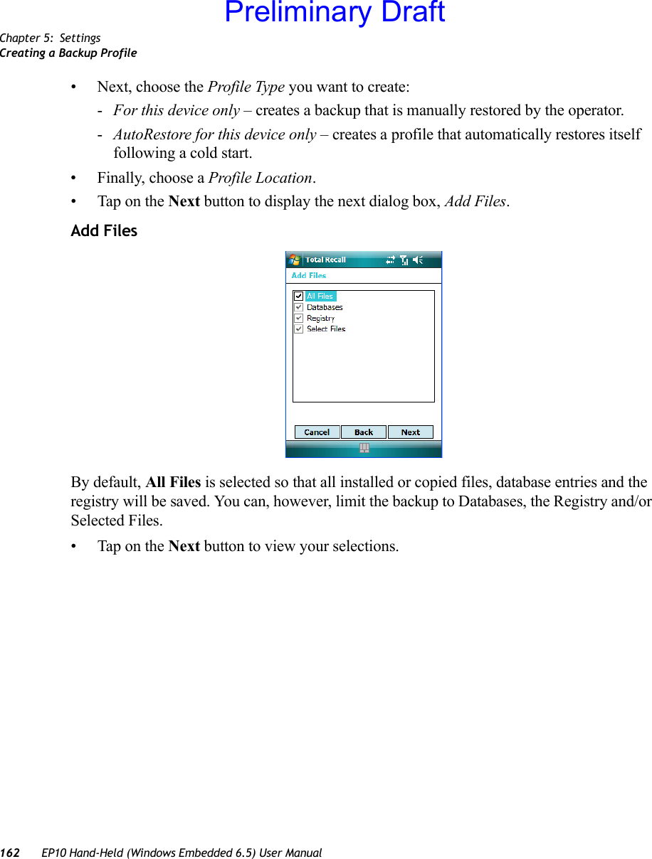 Chapter 5: SettingsCreating a Backup Profile162 EP10 Hand-Held (Windows Embedded 6.5) User Manual• Next, choose the Profile Type you want to create:-For this device only – creates a backup that is manually restored by the operator.-AutoRestore for this device only – creates a profile that automatically restores itself following a cold start.• Finally, choose a Profile Location. • Tap on the Next button to display the next dialog box, Add Files.Add FilesBy default, All Files is selected so that all installed or copied files, database entries and the registry will be saved. You can, however, limit the backup to Databases, the Registry and/or Selected Files.• Tap on the Next button to view your selections.Preliminary Draft