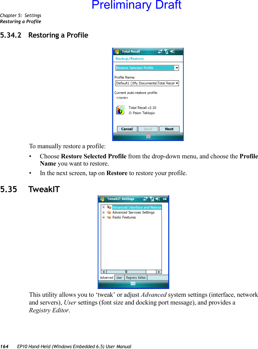 Chapter 5: SettingsRestoring a Profile164 EP10 Hand-Held (Windows Embedded 6.5) User Manual5.34.2 Restoring a ProfileTo manually restore a profile:• Choose Restore Selected Profile from the drop-down menu, and choose the Profile Name you want to restore.• In the next screen, tap on Restore to restore your profile.5.35 TweakITThis utility allows you to ‘tweak’ or adjust Advanced system settings (interface, network and servers), User settings (font size and docking port message), and provides a Registry Editor.Preliminary Draft