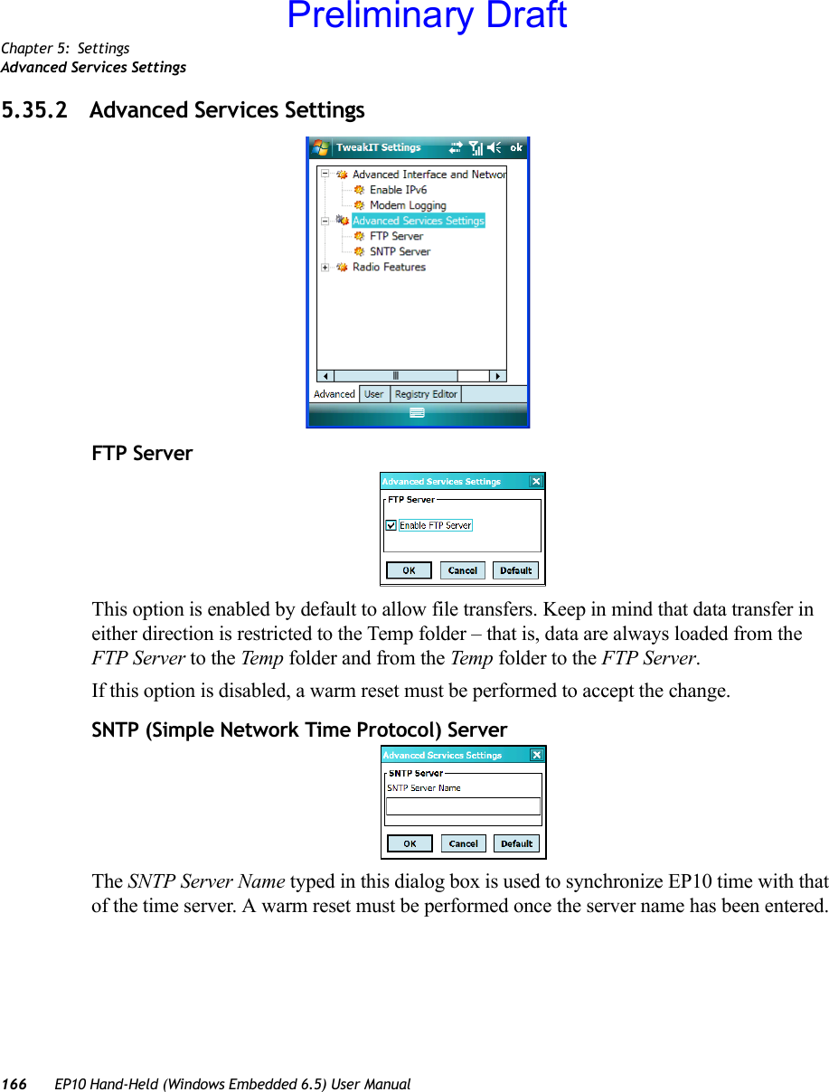 Chapter 5: SettingsAdvanced Services Settings166 EP10 Hand-Held (Windows Embedded 6.5) User Manual5.35.2 Advanced Services SettingsFTP ServerThis option is enabled by default to allow file transfers. Keep in mind that data transfer in either direction is restricted to the Temp folder – that is, data are always loaded from the FTP Server to the Temp  folder and from the Temp folder to the FTP Server.If this option is disabled, a warm reset must be performed to accept the change.SNTP (Simple Network Time Protocol) ServerThe SNTP Server Name typed in this dialog box is used to synchronize EP10 time with that of the time server. A warm reset must be performed once the server name has been entered.Preliminary Draft