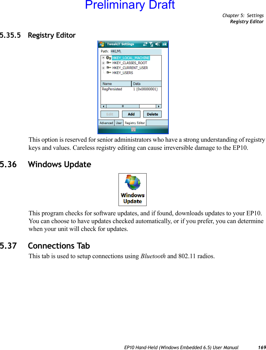 Chapter 5: SettingsRegistry EditorEP10 Hand-Held (Windows Embedded 6.5) User Manual 1695.35.5 Registry EditorThis option is reserved for senior administrators who have a strong understanding of registry keys and values. Careless registry editing can cause irreversible damage to the EP10.5.36 Windows UpdateThis program checks for software updates, and if found, downloads updates to your EP10. You can choose to have updates checked automatically, or if you prefer, you can determine when your unit will check for updates. 5.37 Connections TabThis tab is used to setup connections using Bluetooth and 802.11 radios.Preliminary Draft