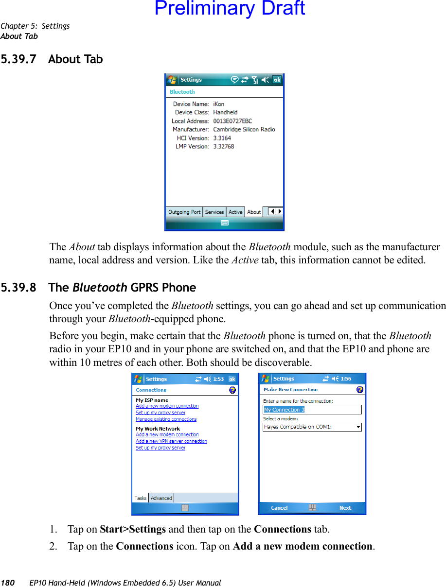 Chapter 5: SettingsAbout Tab180 EP10 Hand-Held (Windows Embedded 6.5) User Manual5.39.7 About TabThe About tab displays information about the Bluetooth module, such as the manufacturer name, local address and version. Like the Active tab, this information cannot be edited.5.39.8 The Bluetooth GPRS PhoneOnce you’ve completed the Bluetooth settings, you can go ahead and set up communication through your Bluetooth-equipped phone.Before you begin, make certain that the Bluetooth phone is turned on, that the Bluetooth radio in your EP10 and in your phone are switched on, and that the EP10 and phone are within 10 metres of each other. Both should be discoverable.1. Tap on Start&gt;Settings and then tap on the Connections tab.2. Tap on the Connections icon. Tap on Add a new modem connection.Preliminary Draft