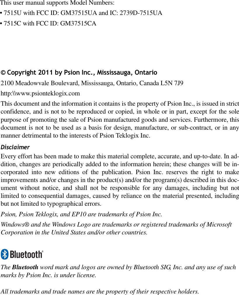 © Copyright 2011 by Psion Inc., Mississauga, Ontario2100 Meadowvale Boulevard, Mississauga, Ontario, Canada L5N 7J9http:\\www.psionteklogix.comThis document and the information it contains is the property of Psion Inc., is issued in strictconfidence, and is not to be reproduced or copied, in whole or in part, except for the solepurpose of promoting the sale of Psion manufactured goods and services. Furthermore, thisdocument is not to be used as a basis for design, manufacture, or sub-contract, or in anymanner detrimental to the interests of Psion Teklogix Inc.DisclaimerEvery effort has been made to make this material complete, accurate, and up-to-date. In ad-dition, changes are periodically added to the information herein; these changes will be in-corporated into new editions of the publication. Psion Inc. reserves the right to makeimprovements and/or changes in the product(s) and/or the program(s) described in this doc-ument without notice, and shall not be responsible for any damages, including but notlimited to consequential damages, caused by reliance on the material presented, includingbut not limited to typographical errors.Psion, Psion Teklogix, and EP10 are trademarks of Psion Inc.Windows® and the Windows Logo are trademarks or registered trademarks of Microsoft Corporation in the United States and/or other countries.The Bluetooth word mark and logos are owned by Bluetooth SIG, Inc. and any use of such marks by Psion Inc. is under license.All trademarks and trade names are the property of their respective holders.This user manual supports Model Numbers:• 7515U with FCC ID: GM37515UA and IC: 2739D-7515UA• 7515C with FCC ID: GM37515CA