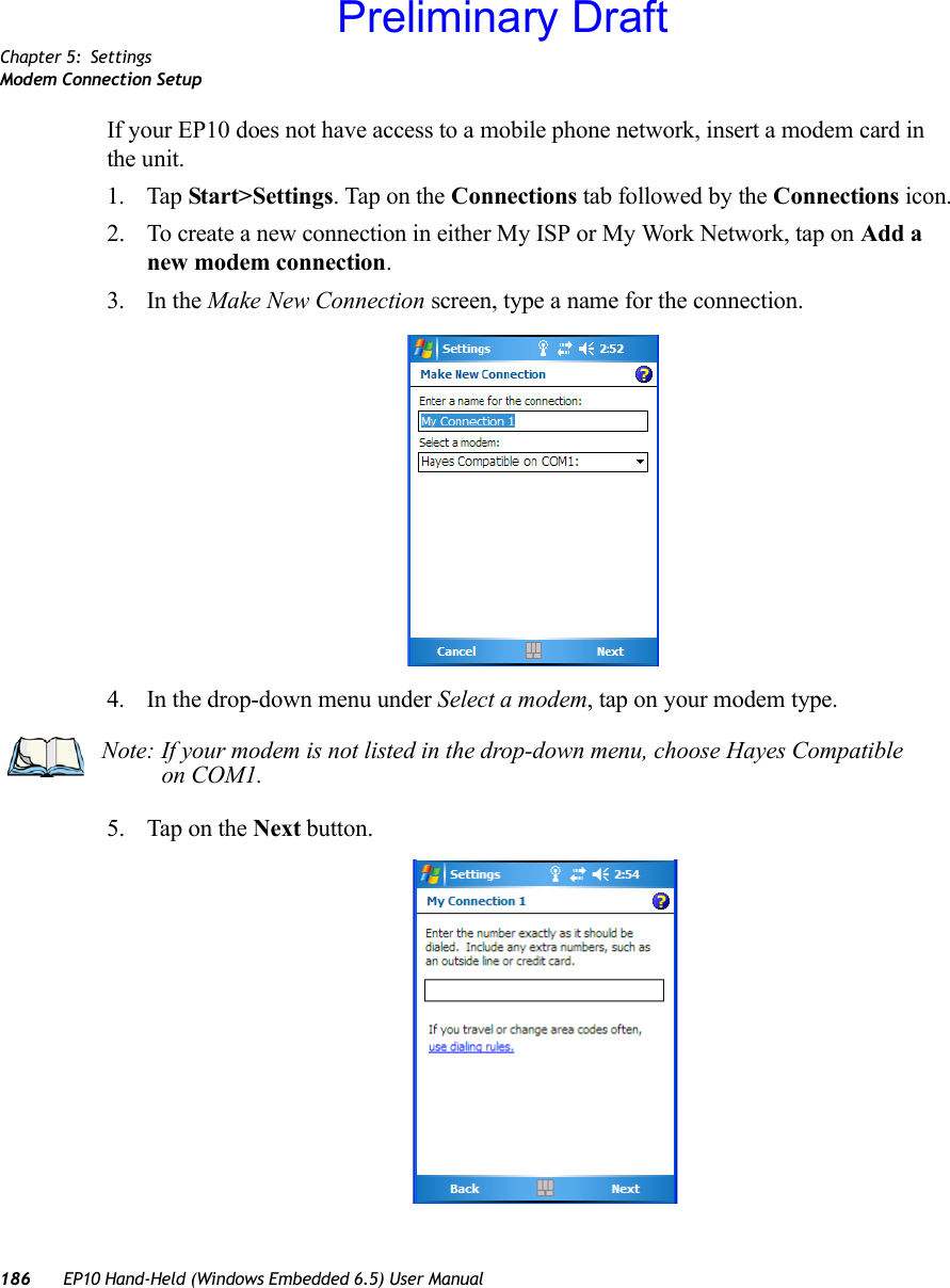 Chapter 5: SettingsModem Connection Setup186 EP10 Hand-Held (Windows Embedded 6.5) User ManualIf your EP10 does not have access to a mobile phone network, insert a modem card in the unit.1. Tap Start&gt;Settings. Tap on the Connections tab followed by the Connections icon.2. To create a new connection in either My ISP or My Work Network, tap on Add a new modem connection.3. In the Make New Connection screen, type a name for the connection.4. In the drop-down menu under Select a modem, tap on your modem type.5. Tap on the Next button.Note: If your modem is not listed in the drop-down menu, choose Hayes Compatible on COM1.Preliminary Draft