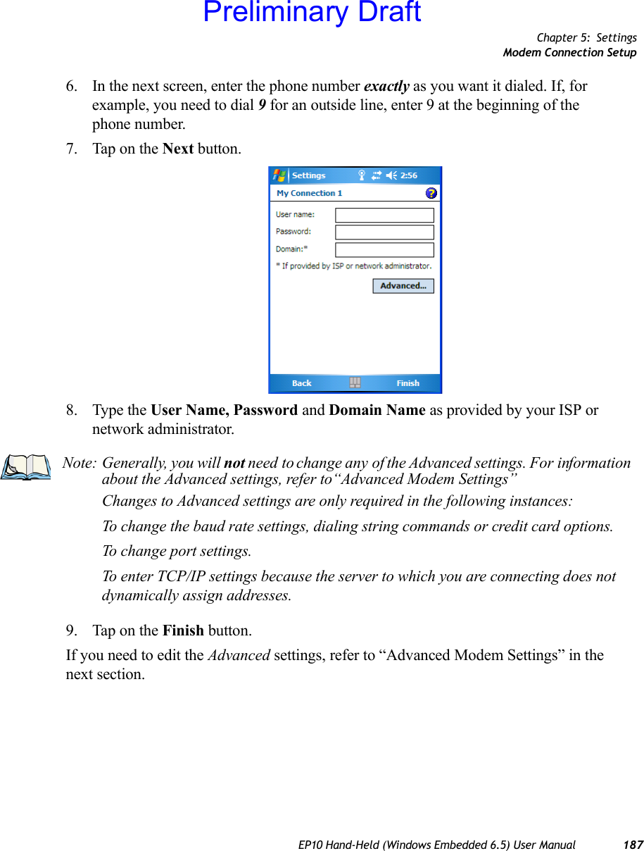 Chapter 5: SettingsModem Connection SetupEP10 Hand-Held (Windows Embedded 6.5) User Manual 1876. In the next screen, enter the phone number exactly as you want it dialed. If, for example, you need to dial 9 for an outside line, enter 9 at the beginning of the phone number.7. Tap on the Next button.8. Type the User Name, Password and Domain Name as provided by your ISP or network administrator.9. Tap on the Finish button.If you need to edit the Advanced settings, refer to “Advanced Modem Settings” in the next section.Note: Generally, you will not need to change any of the Advanced settings. For information about the Advanced settings, refer to“Advanced Modem Settings”Changes to Advanced settings are only required in the following instances:To change the baud rate settings, dialing string commands or credit card options.To change port settings.To enter TCP/IP settings because the server to which you are connecting does not dynamically assign addresses.Preliminary Draft