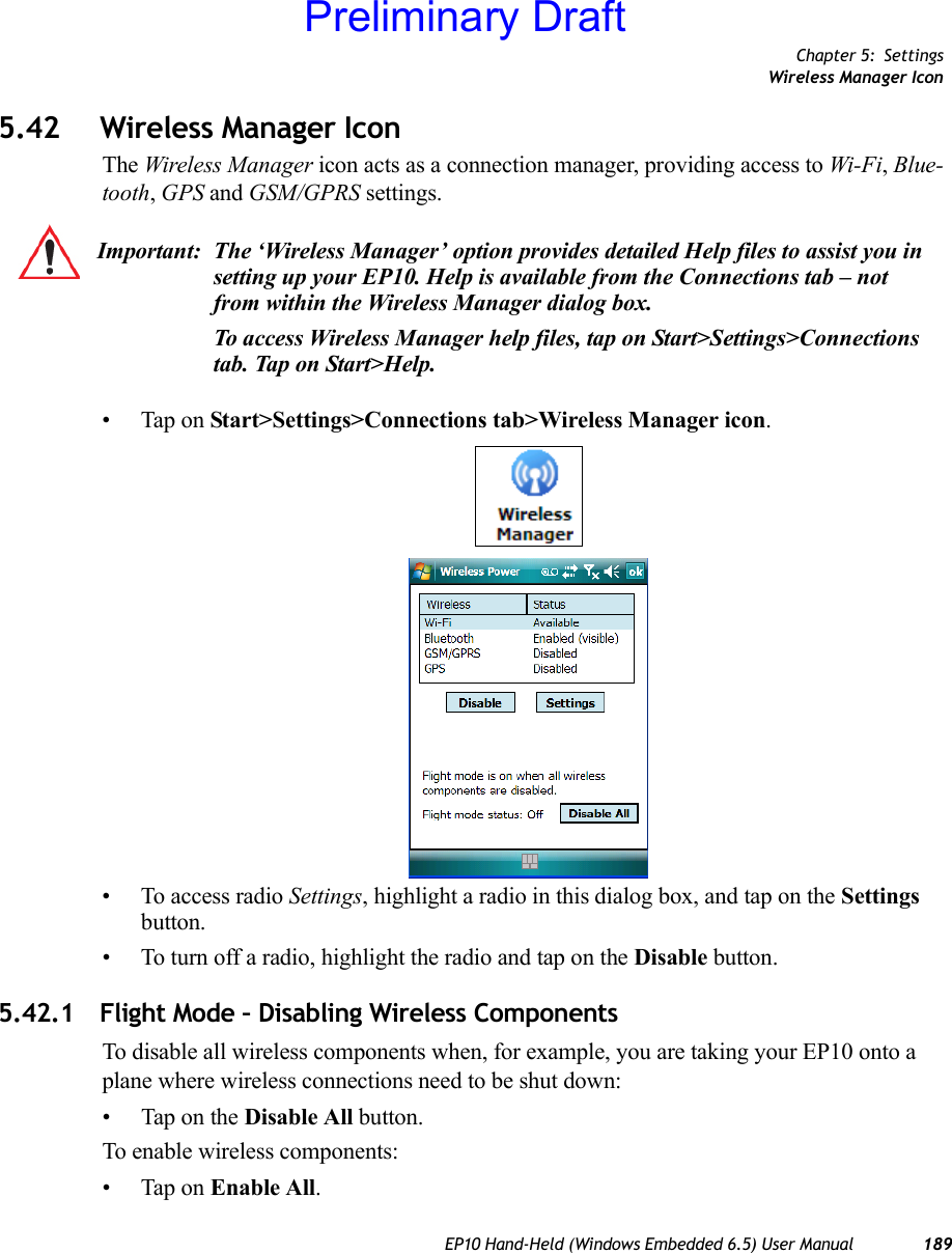 Chapter 5: SettingsWireless Manager IconEP10 Hand-Held (Windows Embedded 6.5) User Manual 1895.42 Wireless Manager IconThe Wireless Manager icon acts as a connection manager, providing access to Wi-Fi, Blue-tooth, GPS and GSM/GPRS settings. • Tap on Start&gt;Settings&gt;Connections tab&gt;Wireless Manager icon.• To access radio Settings, highlight a radio in this dialog box, and tap on the Settings button.• To turn off a radio, highlight the radio and tap on the Disable button.5.42.1 Flight Mode – Disabling Wireless ComponentsTo disable all wireless components when, for example, you are taking your EP10 onto a plane where wireless connections need to be shut down:• Tap on the Disable All button.To enable wireless components:• Tap on Enable All. Important: The ‘Wireless Manager’ option provides detailed Help files to assist you in setting up your EP10. Help is available from the Connections tab – not from within the Wireless Manager dialog box.To access Wireless Manager help files, tap on Start&gt;Settings&gt;Connections tab. Tap on Start&gt;Help.Preliminary Draft