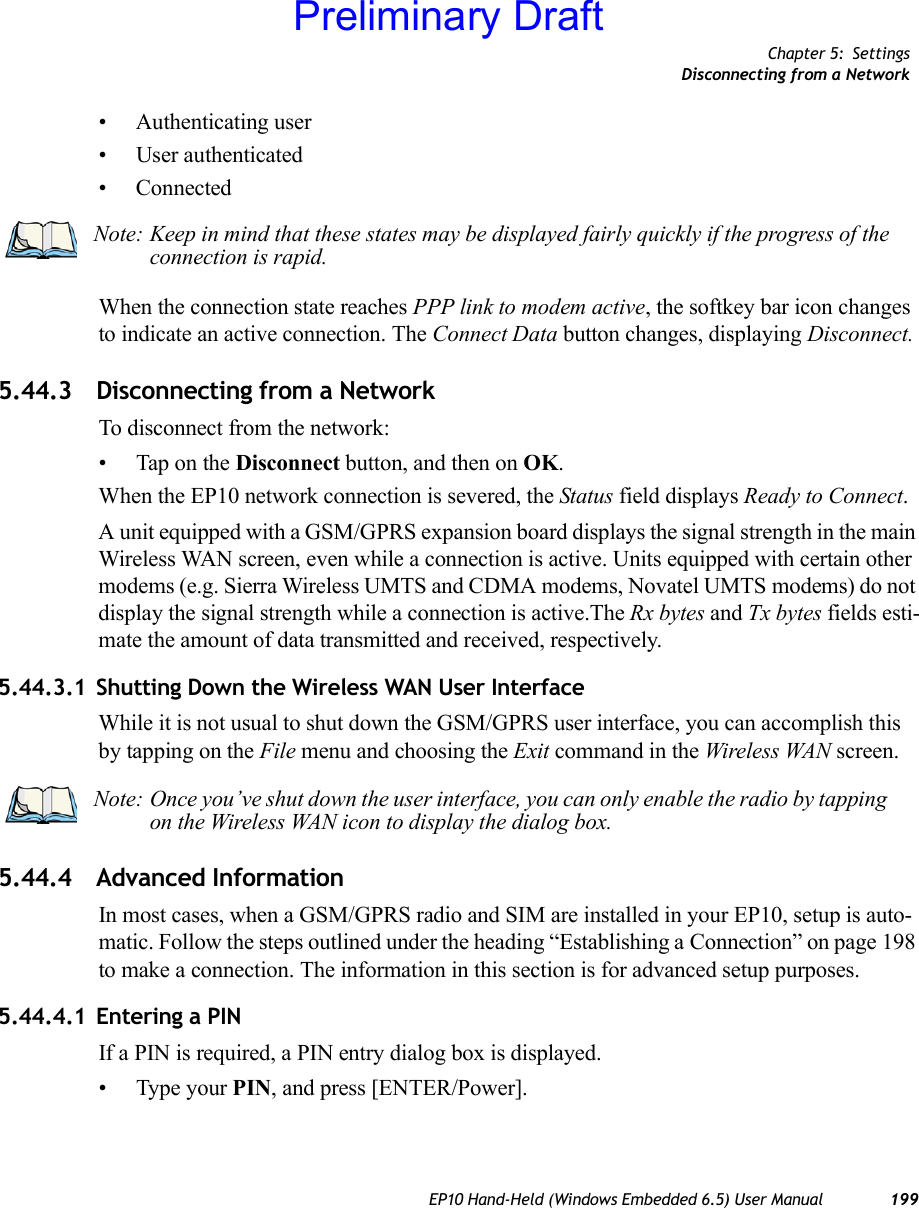 Chapter 5: SettingsDisconnecting from a NetworkEP10 Hand-Held (Windows Embedded 6.5) User Manual 199• Authenticating user• User authenticated• ConnectedWhen the connection state reaches PPP link to modem active, the softkey bar icon changes to indicate an active connection. The Connect Data button changes, displaying Disconnect.5.44.3 Disconnecting from a NetworkTo disconnect from the network:• Tap on the Disconnect button, and then on OK.When the EP10 network connection is severed, the Status field displays Ready to Connect.A unit equipped with a GSM/GPRS expansion board displays the signal strength in the main Wireless WAN screen, even while a connection is active. Units equipped with certain other modems (e.g. Sierra Wireless UMTS and CDMA modems, Novatel UMTS modems) do not display the signal strength while a connection is active.The Rx bytes and Tx bytes fields esti-mate the amount of data transmitted and received, respectively.5.44.3.1 Shutting Down the Wireless WAN User InterfaceWhile it is not usual to shut down the GSM/GPRS user interface, you can accomplish this by tapping on the File menu and choosing the Exit command in the Wireless WAN screen.5.44.4 Advanced InformationIn most cases, when a GSM/GPRS radio and SIM are installed in your EP10, setup is auto-matic. Follow the steps outlined under the heading “Establishing a Connection” on page 198 to make a connection. The information in this section is for advanced setup purposes.5.44.4.1 Entering a PINIf a PIN is required, a PIN entry dialog box is displayed.• Type your PIN, and press [ENTER/Power].Note: Keep in mind that these states may be displayed fairly quickly if the progress of the connection is rapid. Note: Once you’ve shut down the user interface, you can only enable the radio by tapping on the Wireless WAN icon to display the dialog box.Preliminary Draft