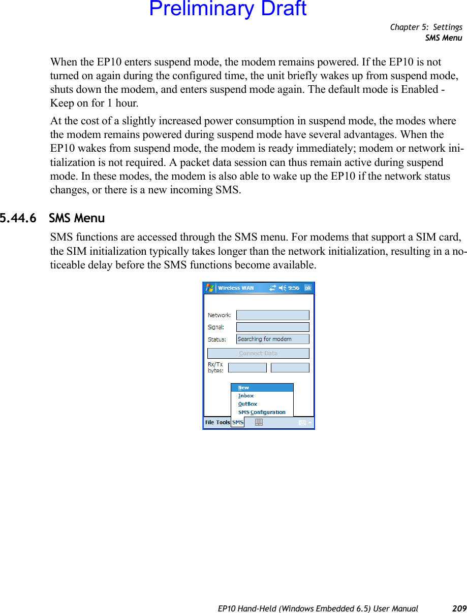 Chapter 5: SettingsSMS MenuEP10 Hand-Held (Windows Embedded 6.5) User Manual 209When the EP10 enters suspend mode, the modem remains powered. If the EP10 is not turned on again during the configured time, the unit briefly wakes up from suspend mode, shuts down the modem, and enters suspend mode again. The default mode is Enabled - Keep on for 1 hour.At the cost of a slightly increased power consumption in suspend mode, the modes where the modem remains powered during suspend mode have several advantages. When the EP10 wakes from suspend mode, the modem is ready immediately; modem or network ini-tialization is not required. A packet data session can thus remain active during suspend mode. In these modes, the modem is also able to wake up the EP10 if the network status changes, or there is a new incoming SMS.5.44.6 SMS MenuSMS functions are accessed through the SMS menu. For modems that support a SIM card, the SIM initialization typically takes longer than the network initialization, resulting in a no-ticeable delay before the SMS functions become available.Preliminary Draft