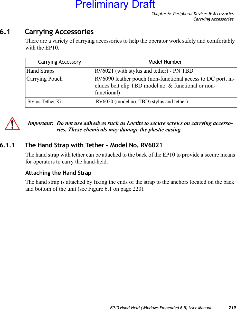 Chapter 6: Peripheral Devices &amp; AccessoriesCarrying AccessoriesEP10 Hand-Held (Windows Embedded 6.5) User Manual 2196.1 Carrying AccessoriesThere are a variety of carrying accessories to help the operator work safely and comfortably with the EP10.6.1.1 The Hand Strap with Tether – Model No. RV6021The hand strap with tether can be attached to the back of the EP10 to provide a secure means for operators to carry the hand-held.Attaching the Hand StrapThe hand strap is attached by fixing the ends of the strap to the anchors located on the back and bottom of the unit (see Figure 6.1 on page 220).Carrying Accessory Model NumberHand Straps RV6021 (with stylus and tether) - PN TBDCarrying Pouch RV6090 leather pouch (non-functional access to DC port, in-cludes belt clip TBD model no. &amp; functional or non-functional)Stylus Tether Kit RV6020 (model no. TBD) stylus and tether)Important: Do not use adhesives such as Loctite to secure screws on carrying accesso-ries. These chemicals may damage the plastic casing.Preliminary Draft