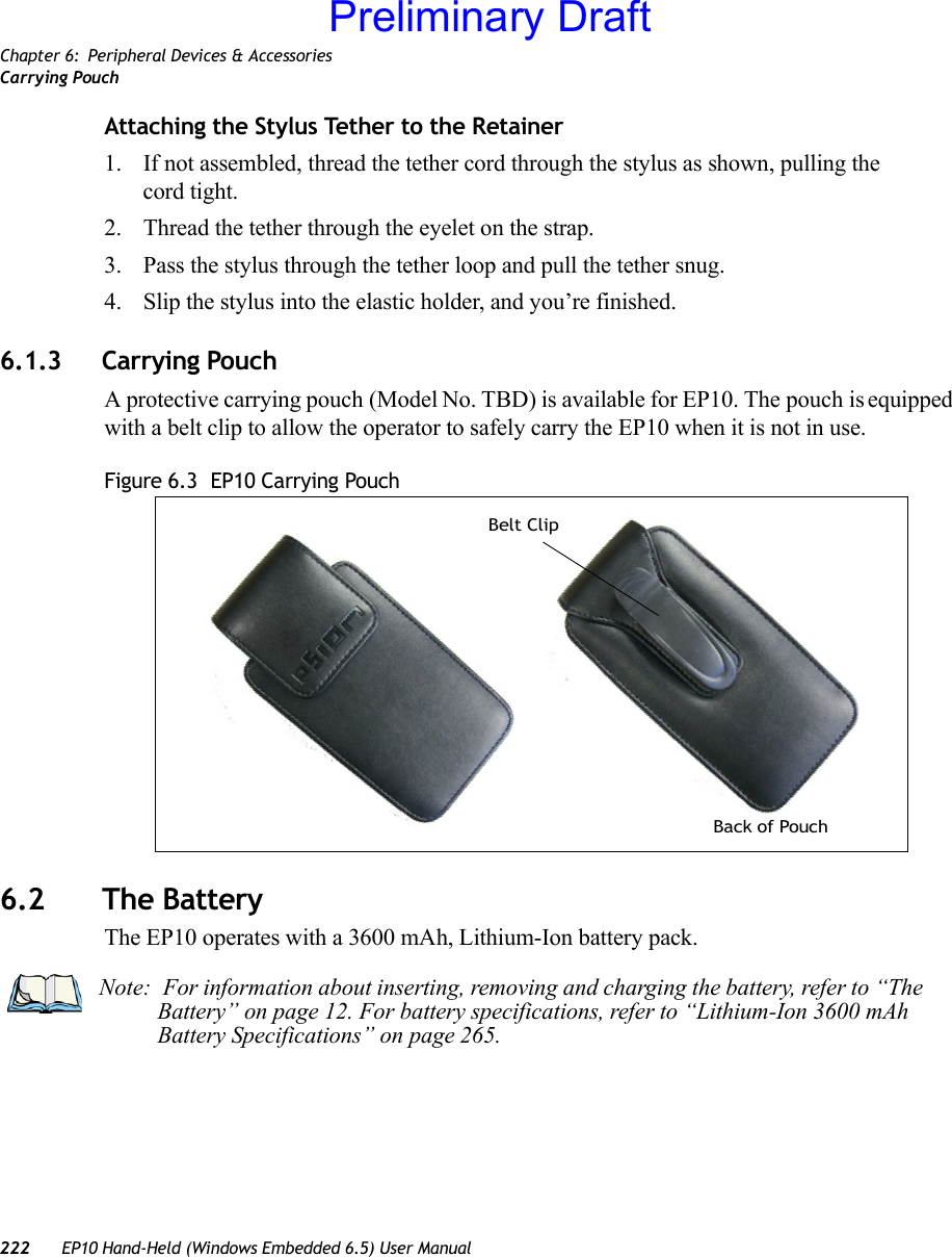 Chapter 6: Peripheral Devices &amp; AccessoriesCarrying Pouch222 EP10 Hand-Held (Windows Embedded 6.5) User ManualAttaching the Stylus Tether to the Retainer1. If not assembled, thread the tether cord through the stylus as shown, pulling the cord tight.2. Thread the tether through the eyelet on the strap.3. Pass the stylus through the tether loop and pull the tether snug.4. Slip the stylus into the elastic holder, and you’re finished.6.1.3 Carrying PouchA protective carrying pouch (Model No. TBD) is available for EP10. The pouch is equipped with a belt clip to allow the operator to safely carry the EP10 when it is not in use.Figure 6.3  EP10 Carrying Pouch6.2 The BatteryThe EP10 operates with a 3600 mAh, Lithium-Ion battery pack.Back of PouchBelt ClipNote:  For information about inserting, removing and charging the battery, refer to “The Battery” on page 12. For battery specifications, refer to “Lithium-Ion 3600 mAh Battery Specifications” on page 265. Preliminary Draft