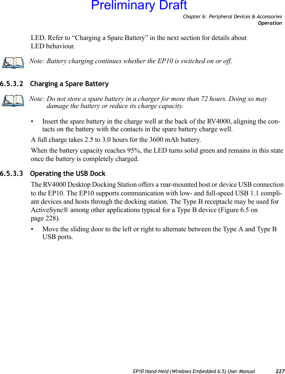 Chapter 6: Peripheral Devices &amp; AccessoriesOperationEP10 Hand-Held (Windows Embedded 6.5) User Manual 227LED. Refer to “Charging a Spare Battery” in the next section for details about LED behaviour.6.5.3.2 Charging a Spare Battery• Insert the spare battery in the charge well at the back of the RV4000, aligning the con-tacts on the battery with the contacts in the spare battery charge well.A full charge takes 2.5 to 3.0 hours for the 3600 mAh battery.When the battery capacity reaches 95%, the LED turns solid green and remains in this state once the battery is completely charged. 6.5.3.3 Operating the USB DockThe RV4000 Desktop Docking Station offers a rear-mounted host or device USB connection to the EP10. The EP10 supports communication with low- and full-speed USB 1.1 compli-ant devices and hosts through the docking station. The Type B receptacle may be used for ActiveSync® among other applications typical for a Type B device (Figure 6.5 on page 228).• Move the sliding door to the left or right to alternate between the Type A and Type B USB ports.Note: Battery charging continues whether the EP10 is switched on or off.Note: Do not store a spare battery in a charger for more than 72 hours. Doing so may damage the battery or reduce its charge capacity.Preliminary Draft