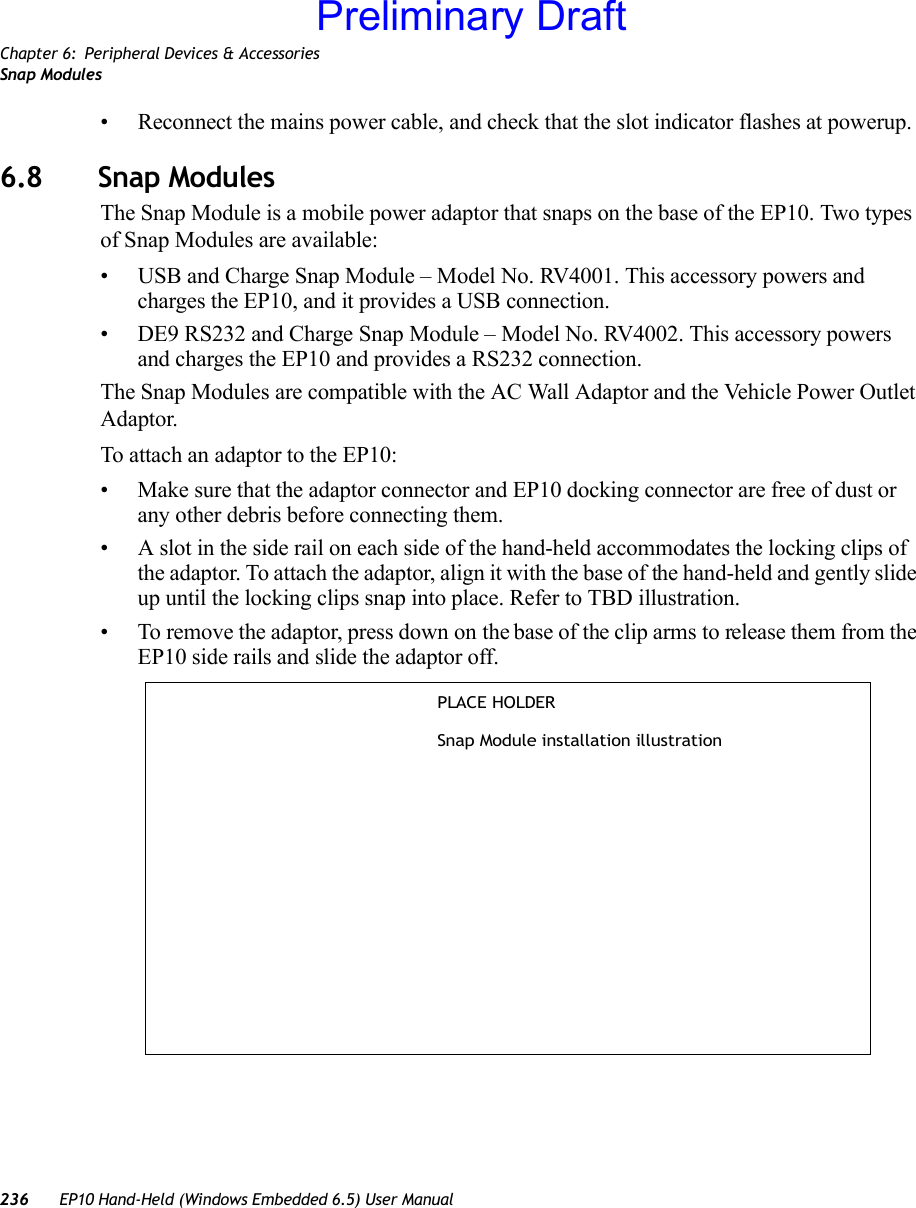 Chapter 6: Peripheral Devices &amp; AccessoriesSnap Modules236 EP10 Hand-Held (Windows Embedded 6.5) User Manual• Reconnect the mains power cable, and check that the slot indicator flashes at powerup.6.8 Snap ModulesThe Snap Module is a mobile power adaptor that snaps on the base of the EP10. Two types of Snap Modules are available:• USB and Charge Snap Module – Model No. RV4001. This accessory powers and charges the EP10, and it provides a USB connection.• DE9 RS232 and Charge Snap Module – Model No. RV4002. This accessory powers and charges the EP10 and provides a RS232 connection.The Snap Modules are compatible with the AC Wall Adaptor and the Vehicle Power Outlet Adaptor. To attach an adaptor to the EP10:• Make sure that the adaptor connector and EP10 docking connector are free of dust or any other debris before connecting them.• A slot in the side rail on each side of the hand-held accommodates the locking clips of the adaptor. To attach the adaptor, align it with the base of the hand-held and gently slide up until the locking clips snap into place. Refer to TBD illustration. • To remove the adaptor, press down on the base of the clip arms to release them from the EP10 side rails and slide the adaptor off.PLACE HOLDERSnap Module installation illustrationPreliminary Draft