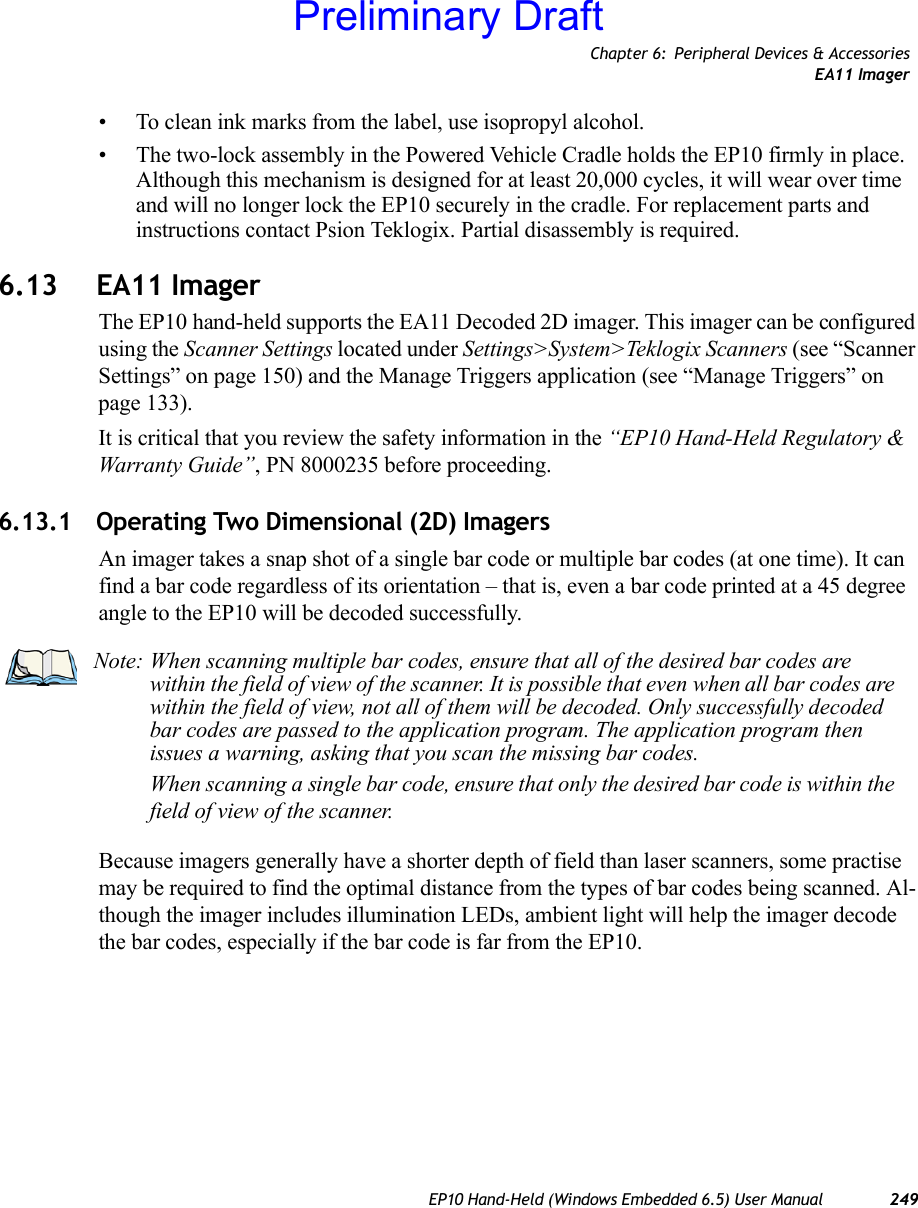 Chapter 6: Peripheral Devices &amp; AccessoriesEA11 ImagerEP10 Hand-Held (Windows Embedded 6.5) User Manual 249• To clean ink marks from the label, use isopropyl alcohol.• The two-lock assembly in the Powered Vehicle Cradle holds the EP10 firmly in place. Although this mechanism is designed for at least 20,000 cycles, it will wear over time and will no longer lock the EP10 securely in the cradle. For replacement parts and instructions contact Psion Teklogix. Partial disassembly is required.6.13 EA11 ImagerThe EP10 hand-held supports the EA11 Decoded 2D imager. This imager can be configured using the Scanner Settings located under Settings&gt;System&gt;Teklogix Scanners (see “Scanner Settings” on page 150) and the Manage Triggers application (see “Manage Triggers” on page 133).It is critical that you review the safety information in the “EP10 Hand-Held Regulatory &amp; Warranty Guide”, PN 8000235 before proceeding.6.13.1 Operating Two Dimensional (2D) ImagersAn imager takes a snap shot of a single bar code or multiple bar codes (at one time). It can find a bar code regardless of its orientation – that is, even a bar code printed at a 45 degree angle to the EP10 will be decoded successfully. Because imagers generally have a shorter depth of field than laser scanners, some practise may be required to find the optimal distance from the types of bar codes being scanned. Al-though the imager includes illumination LEDs, ambient light will help the imager decode the bar codes, especially if the bar code is far from the EP10.Note: When scanning multiple bar codes, ensure that all of the desired bar codes are within the field of view of the scanner. It is possible that even when all bar codes are within the field of view, not all of them will be decoded. Only successfully decoded bar codes are passed to the application program. The application program then issues a warning, asking that you scan the missing bar codes.When scanning a single bar code, ensure that only the desired bar code is within the field of view of the scanner.Preliminary Draft