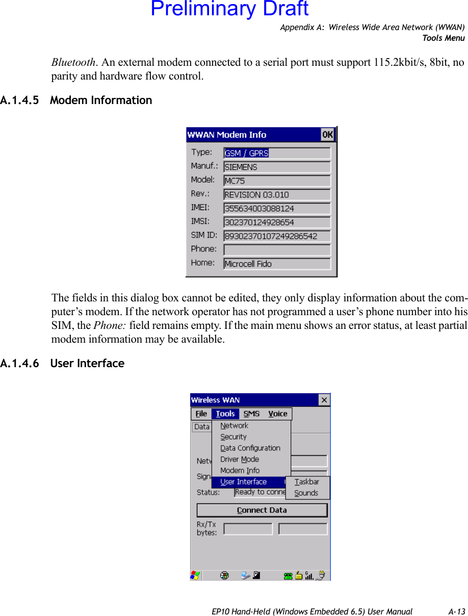 Appendix A: Wireless Wide Area Network (WWAN)Tools MenuEP10 Hand-Held (Windows Embedded 6.5) User Manual A-13Bluetooth. An external modem connected to a serial port must support 115.2kbit/s, 8bit, no parity and hardware flow control.A.1.4.5 Modem InformationThe fields in this dialog box cannot be edited, they only display information about the com-puter’s modem. If the network operator has not programmed a user’s phone number into his SIM, the Phone: field remains empty. If the main menu shows an error status, at least partial modem information may be available.A.1.4.6 User InterfacePreliminary Draft