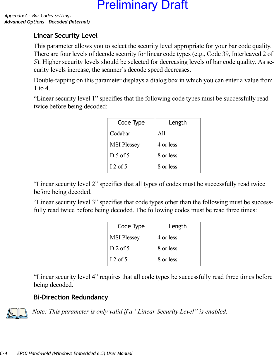 C-4 EP10 Hand-Held (Windows Embedded 6.5) User ManualAppendix C: Bar Codes SettingsAdvanced Options – Decoded (Internal)Linear Security LevelThis parameter allows you to select the security level appropriate for your bar code quality. There are four levels of decode security for linear code types (e.g., Code 39, Interleaved 2 of 5). Higher security levels should be selected for decreasing levels of bar code quality. As se-curity levels increase, the scanner’s decode speed decreases.Double-tapping on this parameter displays a dialog box in which you can enter a value from 1 to 4. “Linear security level 1” specifies that the following code types must be successfully read twice before being decoded:“Linear security level 2” specifies that all types of codes must be successfully read twice before being decoded.“Linear security level 3” specifies that code types other than the following must be success-fully read twice before being decoded. The following codes must be read three times:“Linear security level 4” requires that all code types be successfully read three times before being decoded.Bi-Direction RedundancyCode Type LengthCodabar AllMSI Plessey 4 or lessD 5 of 5 8 or lessI 2 of 5 8 or lessCode Type LengthMSI Plessey 4 or lessD 2 of 5 8 or lessI 2 of 5 8 or lessNote: This parameter is only valid if a “Linear Security Level” is enabled.Preliminary Draft