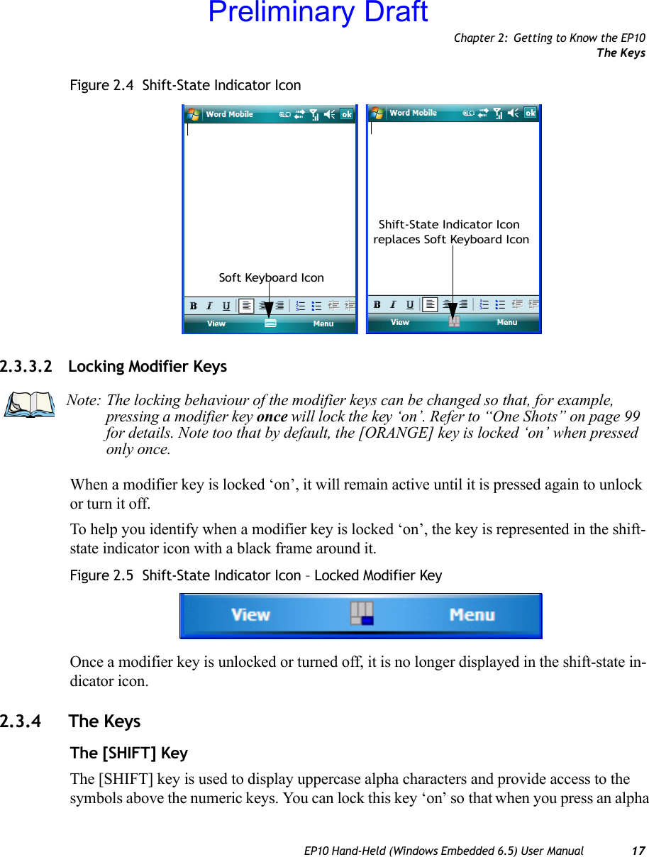 Chapter 2: Getting to Know the EP10The KeysEP10 Hand-Held (Windows Embedded 6.5) User Manual 17Figure 2.4  Shift-State Indicator Icon2.3.3.2 Locking Modifier KeysWhen a modifier key is locked ‘on’, it will remain active until it is pressed again to unlock or turn it off. To help you identify when a modifier key is locked ‘on’, the key is represented in the shift-state indicator icon with a black frame around it. Figure 2.5  Shift-State Indicator Icon – Locked Modifier KeyOnce a modifier key is unlocked or turned off, it is no longer displayed in the shift-state in-dicator icon.2.3.4 The KeysThe [SHIFT] KeyThe [SHIFT] key is used to display uppercase alpha characters and provide access to the symbols above the numeric keys. You can lock this key ‘on’ so that when you press an alpha Soft Keyboard IconShift-State Indicator Icon replaces Soft Keyboard IconNote: The locking behaviour of the modifier keys can be changed so that, for example, pressing a modifier key once will lock the key ‘on’. Refer to “One Shots” on page 99 for details. Note too that by default, the [ORANGE] key is locked ‘on’ when pressed only once.Preliminary Draft