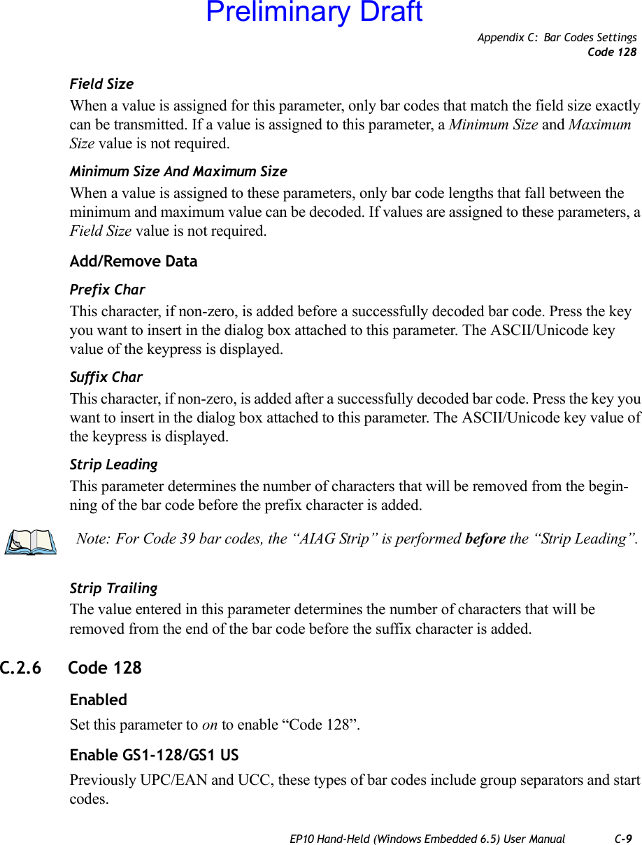 Appendix C: Bar Codes SettingsCode 128EP10 Hand-Held (Windows Embedded 6.5) User Manual C-9Field SizeWhen a value is assigned for this parameter, only bar codes that match the field size exactly can be transmitted. If a value is assigned to this parameter, a Minimum Size and Maximum Size value is not required.Minimum Size And Maximum SizeWhen a value is assigned to these parameters, only bar code lengths that fall between the minimum and maximum value can be decoded. If values are assigned to these parameters, a Field Size value is not required.Add/Remove DataPrefix CharThis character, if non-zero, is added before a successfully decoded bar code. Press the key you want to insert in the dialog box attached to this parameter. The ASCII/Unicode key value of the keypress is displayed.Suffix CharThis character, if non-zero, is added after a successfully decoded bar code. Press the key you want to insert in the dialog box attached to this parameter. The ASCII/Unicode key value of the keypress is displayed.Strip LeadingThis parameter determines the number of characters that will be removed from the begin-ning of the bar code before the prefix character is added.Strip TrailingThe value entered in this parameter determines the number of characters that will be removed from the end of the bar code before the suffix character is added.C.2.6 Code 128EnabledSet this parameter to on to enable “Code 128”.Enable GS1-128/GS1 USPreviously UPC/EAN and UCC, these types of bar codes include group separators and start codes.Note: For Code 39 bar codes, the “AIAG Strip” is performed before the “Strip Leading”.Preliminary Draft