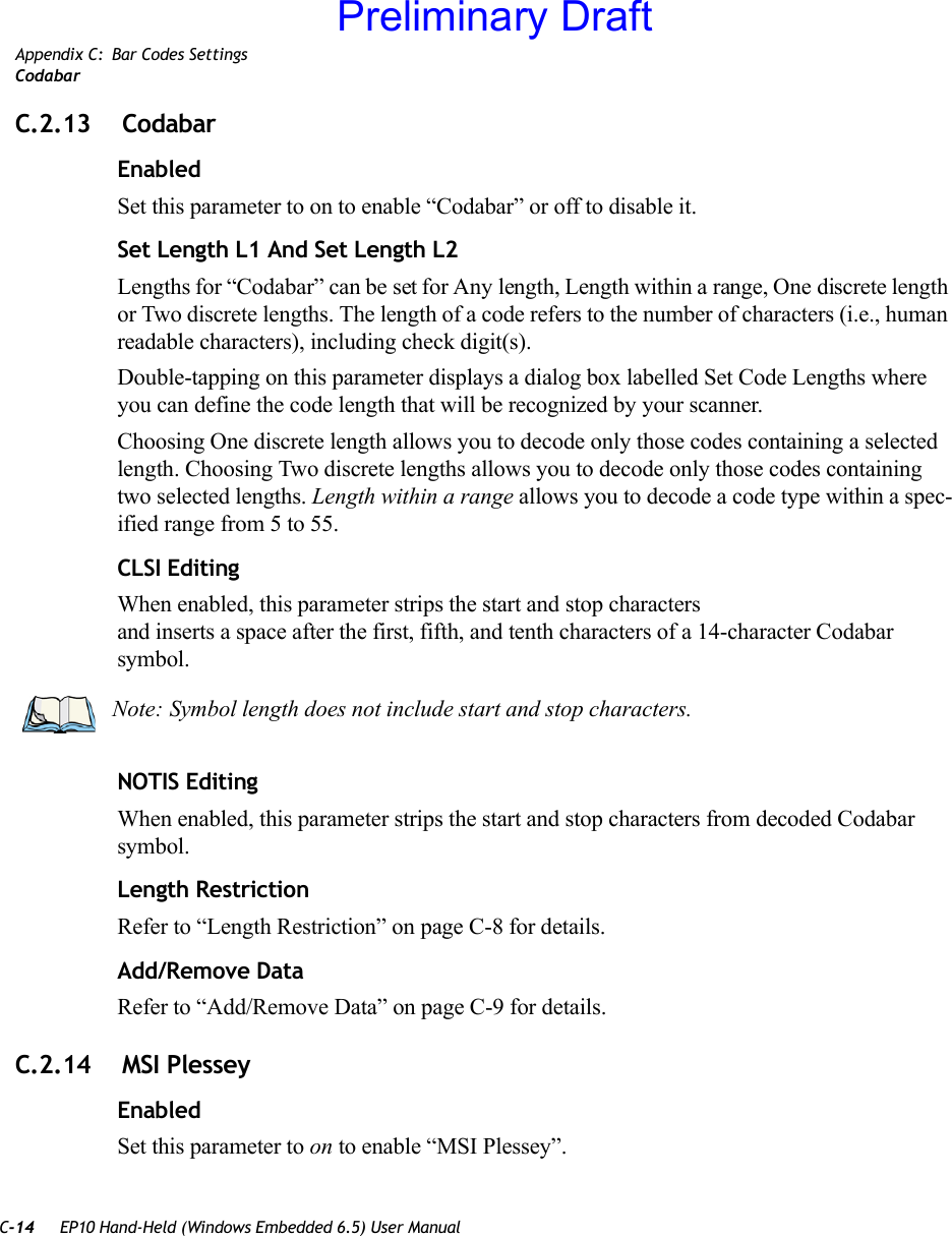 C-14 EP10 Hand-Held (Windows Embedded 6.5) User ManualAppendix C: Bar Codes SettingsCodabarC.2.13  CodabarEnabledSet this parameter to on to enable “Codabar” or off to disable it.Set Length L1 And Set Length L2Lengths for “Codabar” can be set for Any length, Length within a range, One discrete length or Two discrete lengths. The length of a code refers to the number of characters (i.e., human readable characters), including check digit(s). Double-tapping on this parameter displays a dialog box labelled Set Code Lengths where you can define the code length that will be recognized by your scanner.Choosing One discrete length allows you to decode only those codes containing a selected length. Choosing Two discrete lengths allows you to decode only those codes containing two selected lengths. Length within a range allows you to decode a code type within a spec-ified range from 5 to 55.CLSI EditingWhen enabled, this parameter strips the start and stop characters and inserts a space after the first, fifth, and tenth characters of a 14-character Codabar symbol. NOTIS EditingWhen enabled, this parameter strips the start and stop characters from decoded Codabar symbol.Length RestrictionRefer to “Length Restriction” on page C-8 for details.Add/Remove DataRefer to “Add/Remove Data” on page C-9 for details.C.2.14  MSI PlesseyEnabledSet this parameter to on to enable “MSI Plessey”.Note: Symbol length does not include start and stop characters.Preliminary Draft