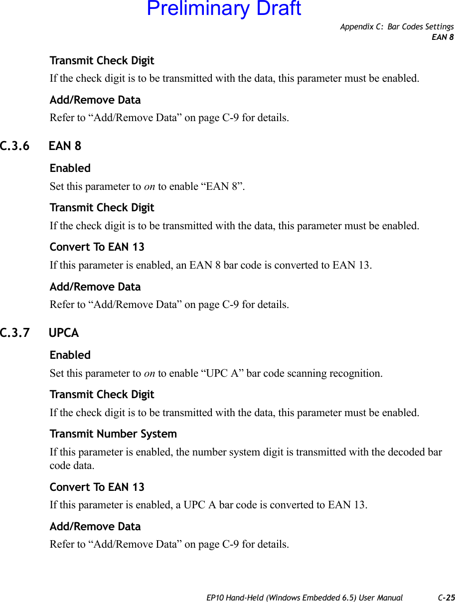 Appendix C: Bar Codes SettingsEAN 8EP10 Hand-Held (Windows Embedded 6.5) User Manual C-25Transmit Check DigitIf the check digit is to be transmitted with the data, this parameter must be enabled.Add/Remove DataRefer to “Add/Remove Data” on page C-9 for details.C.3.6 EAN 8EnabledSet this parameter to on to enable “EAN 8”.Transmit Check DigitIf the check digit is to be transmitted with the data, this parameter must be enabled.Convert To EAN 13If this parameter is enabled, an EAN 8 bar code is converted to EAN 13.Add/Remove DataRefer to “Add/Remove Data” on page C-9 for details.C.3.7 UPCAEnabledSet this parameter to on to enable “UPC A” bar code scanning recognition.Transmit Check DigitIf the check digit is to be transmitted with the data, this parameter must be enabled.Transmit Number SystemIf this parameter is enabled, the number system digit is transmitted with the decoded bar code data.Convert To EAN 13If this parameter is enabled, a UPC A bar code is converted to EAN 13.Add/Remove DataRefer to “Add/Remove Data” on page C-9 for details.Preliminary Draft