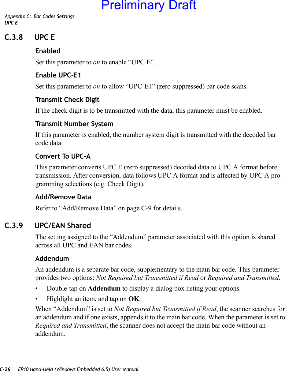 C-26 EP10 Hand-Held (Windows Embedded 6.5) User ManualAppendix C: Bar Codes SettingsUPC EC.3.8 UPC EEnabledSet this parameter to on to enable “UPC E”.Enable UPC-E1Set this parameter to on to allow “UPC-E1” (zero suppressed) bar code scans.Transmit Check DigitIf the check digit is to be transmitted with the data, this parameter must be enabled.Transmit Number SystemIf this parameter is enabled, the number system digit is transmitted with the decoded bar code data.Convert To UPC-AThis parameter converts UPC E (zero suppressed) decoded data to UPC A format before transmission. After conversion, data follows UPC A format and is affected by UPC A pro-gramming selections (e.g. Check Digit).Add/Remove DataRefer to “Add/Remove Data” on page C-9 for details.C.3.9 UPC/EAN Shared The setting assigned to the “Addendum” parameter associated with this option is shared across all UPC and EAN bar codes.AddendumAn addendum is a separate bar code, supplementary to the main bar code. This parameter provides two options: Not Required but Transmitted if Read or Required and Transmitted. • Double-tap on Addendum to display a dialog box listing your options.• Highlight an item, and tap on OK.When “Addendum” is set to Not Required but Transmitted if Read, the scanner searches for an addendum and if one exists, appends it to the main bar code. When the parameter is set to Required and Transmitted, the scanner does not accept the main bar code without an addendum.Preliminary Draft