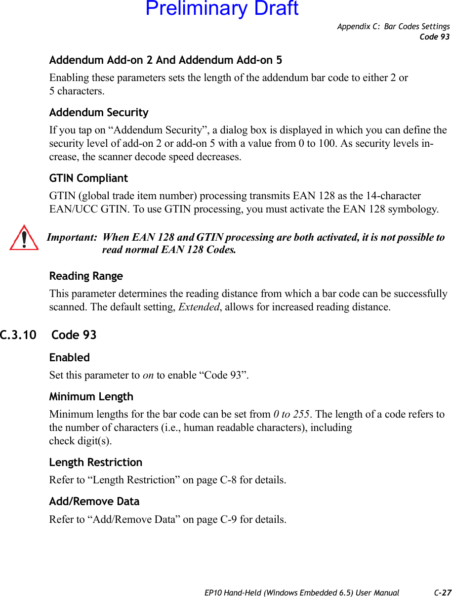 Appendix C: Bar Codes SettingsCode 93EP10 Hand-Held (Windows Embedded 6.5) User Manual C-27Addendum Add-on 2 And Addendum Add-on 5Enabling these parameters sets the length of the addendum bar code to either 2 or5 characters.Addendum SecurityIf you tap on “Addendum Security”, a dialog box is displayed in which you can define the security level of add-on 2 or add-on 5 with a value from 0 to 100. As security levels in-crease, the scanner decode speed decreases.GTIN CompliantGTIN (global trade item number) processing transmits EAN 128 as the 14-character EAN/UCC GTIN. To use GTIN processing, you must activate the EAN 128 symbology.Reading RangeThis parameter determines the reading distance from which a bar code can be successfully scanned. The default setting, Extended, allows for increased reading distance. C.3.10  Code 93EnabledSet this parameter to on to enable “Code 93”.Minimum LengthMinimum lengths for the bar code can be set from 0 to 255. The length of a code refers to the number of characters (i.e., human readable characters), including check digit(s). Length RestrictionRefer to “Length Restriction” on page C-8 for details.Add/Remove DataRefer to “Add/Remove Data” on page C-9 for details.Important: When EAN 128 and GTIN processing are both activated, it is not possible to read normal EAN 128 Codes.Preliminary Draft