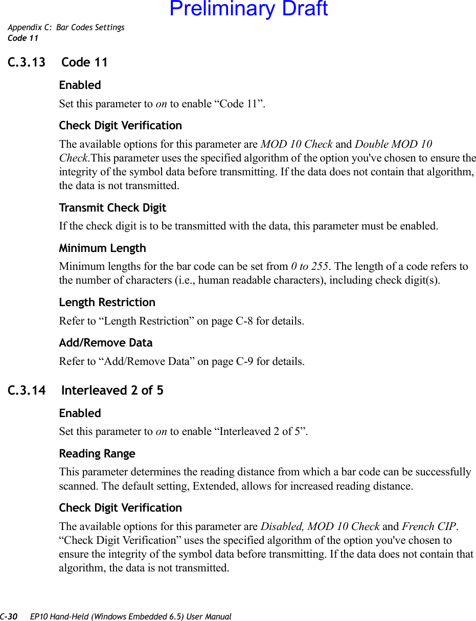 C-30 EP10 Hand-Held (Windows Embedded 6.5) User ManualAppendix C: Bar Codes SettingsCode 11C.3.13  Code 11EnabledSet this parameter to on to enable “Code 11”.Check Digit VerificationThe available options for this parameter are MOD 10 Check and Double MOD 10 Check.This parameter uses the specified algorithm of the option you&apos;ve chosen to ensure the integrity of the symbol data before transmitting. If the data does not contain that algorithm, the data is not transmitted. Transmit Check DigitIf the check digit is to be transmitted with the data, this parameter must be enabled.Minimum LengthMinimum lengths for the bar code can be set from 0 to 255. The length of a code refers to the number of characters (i.e., human readable characters), including check digit(s). Length RestrictionRefer to “Length Restriction” on page C-8 for details.Add/Remove DataRefer to “Add/Remove Data” on page C-9 for details.C.3.14  Interleaved 2 of 5EnabledSet this parameter to on to enable “Interleaved 2 of 5”.Reading RangeThis parameter determines the reading distance from which a bar code can be successfully scanned. The default setting, Extended, allows for increased reading distance. Check Digit VerificationThe available options for this parameter are Disabled, MOD 10 Check and French CIP. “Check Digit Verification” uses the specified algorithm of the option you&apos;ve chosen to ensure the integrity of the symbol data before transmitting. If the data does not contain that algorithm, the data is not transmitted. Preliminary Draft