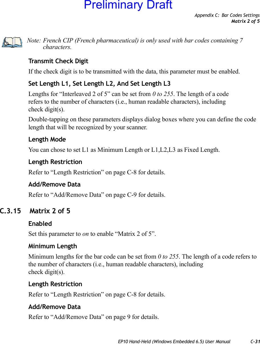 Appendix C: Bar Codes SettingsMatrix 2 of 5EP10 Hand-Held (Windows Embedded 6.5) User Manual C-31Transmit Check DigitIf the check digit is to be transmitted with the data, this parameter must be enabled.Set Length L1, Set Length L2, And Set Length L3Lengths for “Interleaved 2 of 5” can be set from 0 to 255. The length of a code refers to the number of characters (i.e., human readable characters), including check digit(s). Double-tapping on these parameters displays dialog boxes where you can define the code length that will be recognized by your scanner.Length ModeYou can chose to set L1 as Minimum Length or L1,L2,L3 as Fixed Length.Length RestrictionRefer to “Length Restriction” on page C-8 for details.Add/Remove DataRefer to “Add/Remove Data” on page C-9 for details.C.3.15  Matrix 2 of 5EnabledSet this parameter to on to enable “Matrix 2 of 5”.Minimum LengthMinimum lengths for the bar code can be set from 0 to 255. The length of a code refers to the number of characters (i.e., human readable characters), including check digit(s). Length RestrictionRefer to “Length Restriction” on page C-8 for details.Add/Remove DataRefer to “Add/Remove Data” on page 9 for details.Note: French CIP (French pharmaceutical) is only used with bar codes containing 7 characters.Preliminary Draft