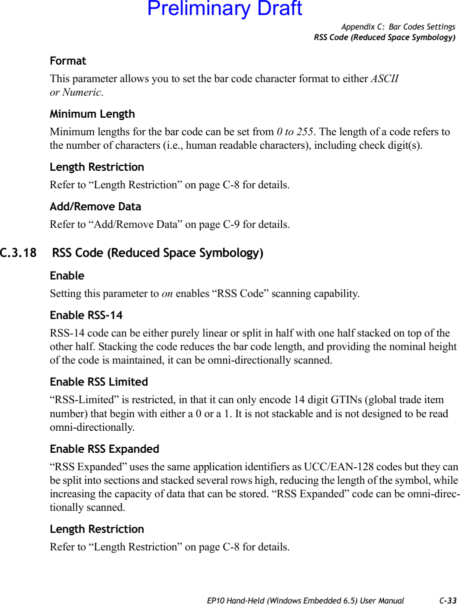 Appendix C: Bar Codes SettingsRSS Code (Reduced Space Symbology)EP10 Hand-Held (Windows Embedded 6.5) User Manual C-33FormatThis parameter allows you to set the bar code character format to either ASCII or Numeric.Minimum LengthMinimum lengths for the bar code can be set from 0 to 255. The length of a code refers to the number of characters (i.e., human readable characters), including check digit(s). Length RestrictionRefer to “Length Restriction” on page C-8 for details.Add/Remove DataRefer to “Add/Remove Data” on page C-9 for details.C.3.18  RSS Code (Reduced Space Symbology)EnableSetting this parameter to on enables “RSS Code” scanning capability.Enable RSS-14RSS-14 code can be either purely linear or split in half with one half stacked on top of the other half. Stacking the code reduces the bar code length, and providing the nominal height of the code is maintained, it can be omni-directionally scanned.Enable RSS Limited“RSS-Limited” is restricted, in that it can only encode 14 digit GTINs (global trade item number) that begin with either a 0 or a 1. It is not stackable and is not designed to be read omni-directionally.Enable RSS Expanded“RSS Expanded” uses the same application identifiers as UCC/EAN-128 codes but they can be split into sections and stacked several rows high, reducing the length of the symbol, while increasing the capacity of data that can be stored. “RSS Expanded” code can be omni-direc-tionally scanned.Length RestrictionRefer to “Length Restriction” on page C-8 for details.Preliminary Draft