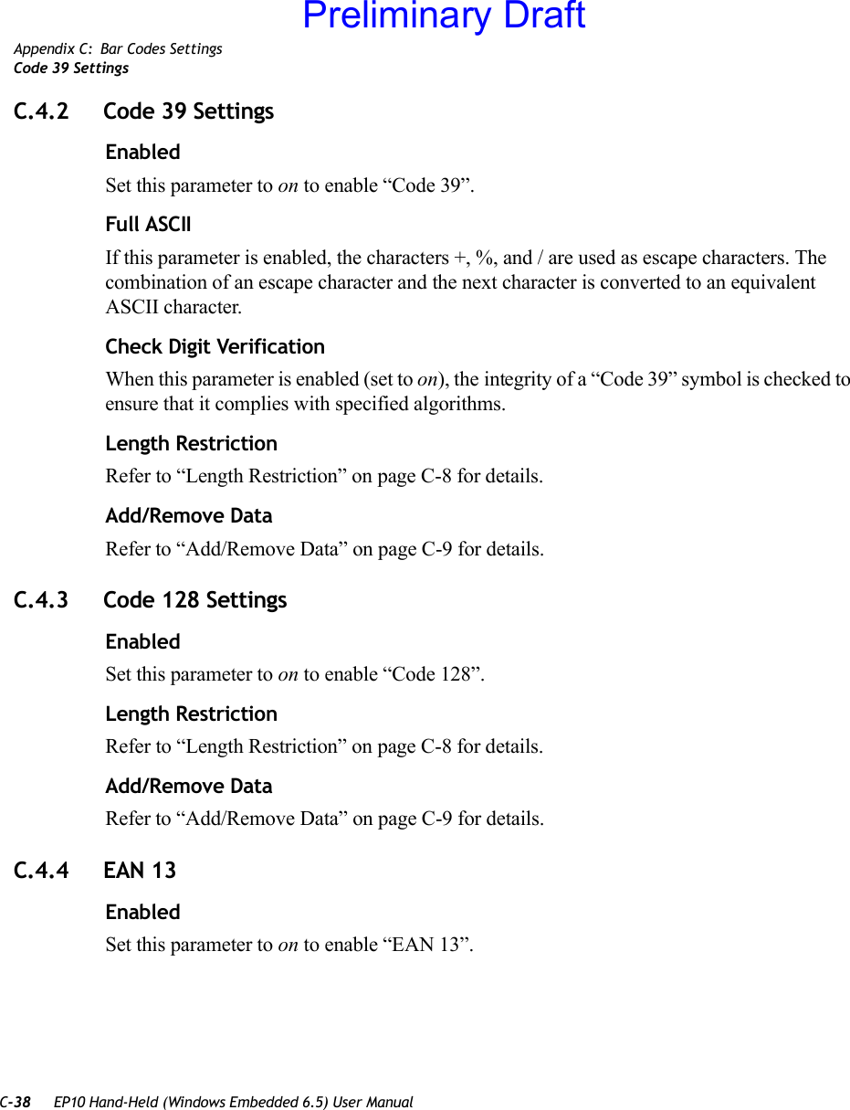 C-38 EP10 Hand-Held (Windows Embedded 6.5) User ManualAppendix C: Bar Codes SettingsCode 39 SettingsC.4.2 Code 39 SettingsEnabledSet this parameter to on to enable “Code 39”.Full ASCIIIf this parameter is enabled, the characters +, %, and / are used as escape characters. The combination of an escape character and the next character is converted to an equivalent ASCII character.Check Digit VerificationWhen this parameter is enabled (set to on), the integrity of a “Code 39” symbol is checked to ensure that it complies with specified algorithms.Length RestrictionRefer to “Length Restriction” on page C-8 for details.Add/Remove DataRefer to “Add/Remove Data” on page C-9 for details.C.4.3 Code 128 SettingsEnabledSet this parameter to on to enable “Code 128”.Length RestrictionRefer to “Length Restriction” on page C-8 for details.Add/Remove DataRefer to “Add/Remove Data” on page C-9 for details.C.4.4 EAN 13EnabledSet this parameter to on to enable “EAN 13”.Preliminary Draft