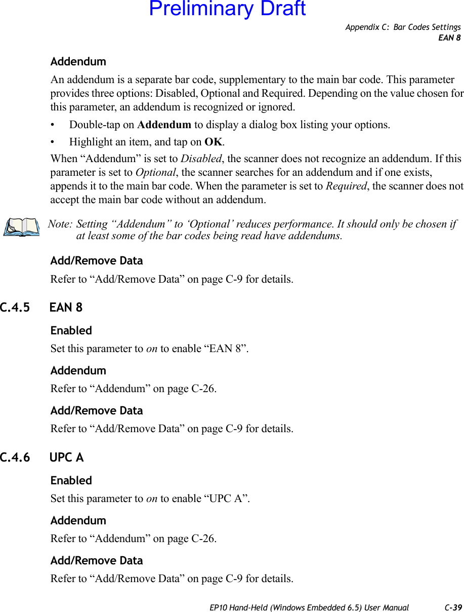 Appendix C: Bar Codes SettingsEAN 8EP10 Hand-Held (Windows Embedded 6.5) User Manual C-39AddendumAn addendum is a separate bar code, supplementary to the main bar code. This parameter provides three options: Disabled, Optional and Required. Depending on the value chosen for this parameter, an addendum is recognized or ignored.• Double-tap on Addendum to display a dialog box listing your options.• Highlight an item, and tap on OK.When “Addendum” is set to Disabled, the scanner does not recognize an addendum. If this parameter is set to Optional, the scanner searches for an addendum and if one exists, appends it to the main bar code. When the parameter is set to Required, the scanner does not accept the main bar code without an addendum.Add/Remove DataRefer to “Add/Remove Data” on page C-9 for details.C.4.5 EAN 8EnabledSet this parameter to on to enable “EAN 8”.AddendumRefer to “Addendum” on page C-26.Add/Remove DataRefer to “Add/Remove Data” on page C-9 for details.C.4.6 UPC AEnabledSet this parameter to on to enable “UPC A”.AddendumRefer to “Addendum” on page C-26.Add/Remove DataRefer to “Add/Remove Data” on page C-9 for details.Note: Setting “Addendum” to ‘Optional’ reduces performance. It should only be chosen if at least some of the bar codes being read have addendums.Preliminary Draft