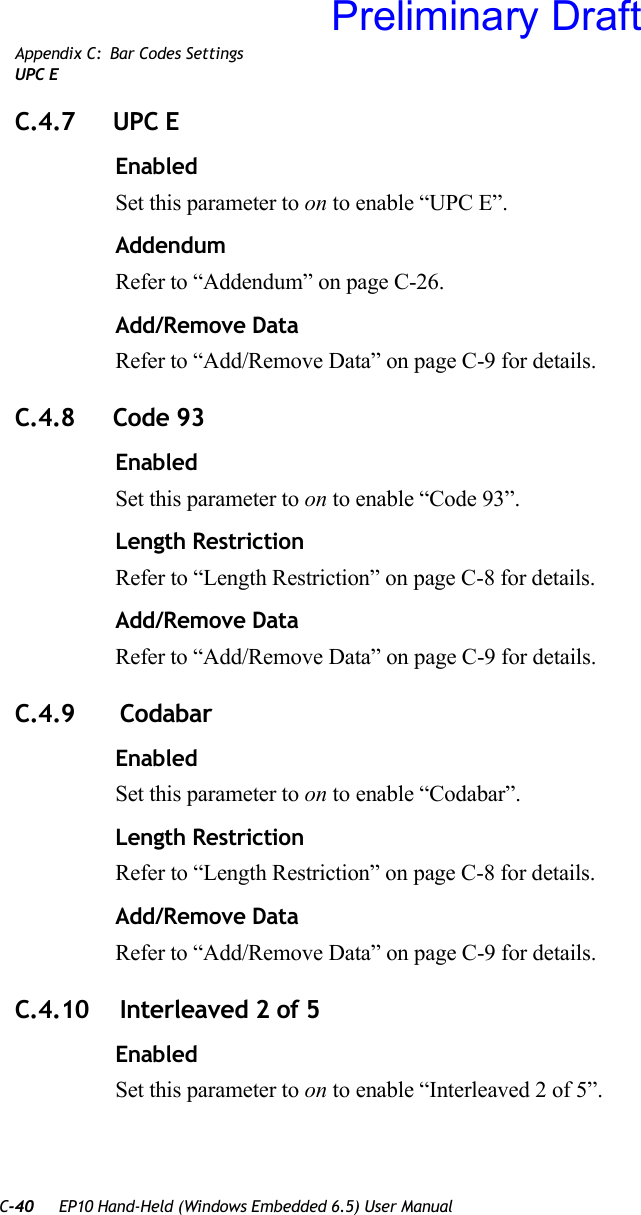 C-40 EP10 Hand-Held (Windows Embedded 6.5) User ManualAppendix C: Bar Codes SettingsUPC EC.4.7 UPC EEnabledSet this parameter to on to enable “UPC E”.AddendumRefer to “Addendum” on page C-26.Add/Remove DataRefer to “Add/Remove Data” on page C-9 for details.C.4.8 Code 93EnabledSet this parameter to on to enable “Code 93”.Length RestrictionRefer to “Length Restriction” on page C-8 for details.Add/Remove DataRefer to “Add/Remove Data” on page C-9 for details.C.4.9  CodabarEnabledSet this parameter to on to enable “Codabar”.Length RestrictionRefer to “Length Restriction” on page C-8 for details.Add/Remove DataRefer to “Add/Remove Data” on page C-9 for details.C.4.10  Interleaved 2 of 5EnabledSet this parameter to on to enable “Interleaved 2 of 5”.Preliminary Draft