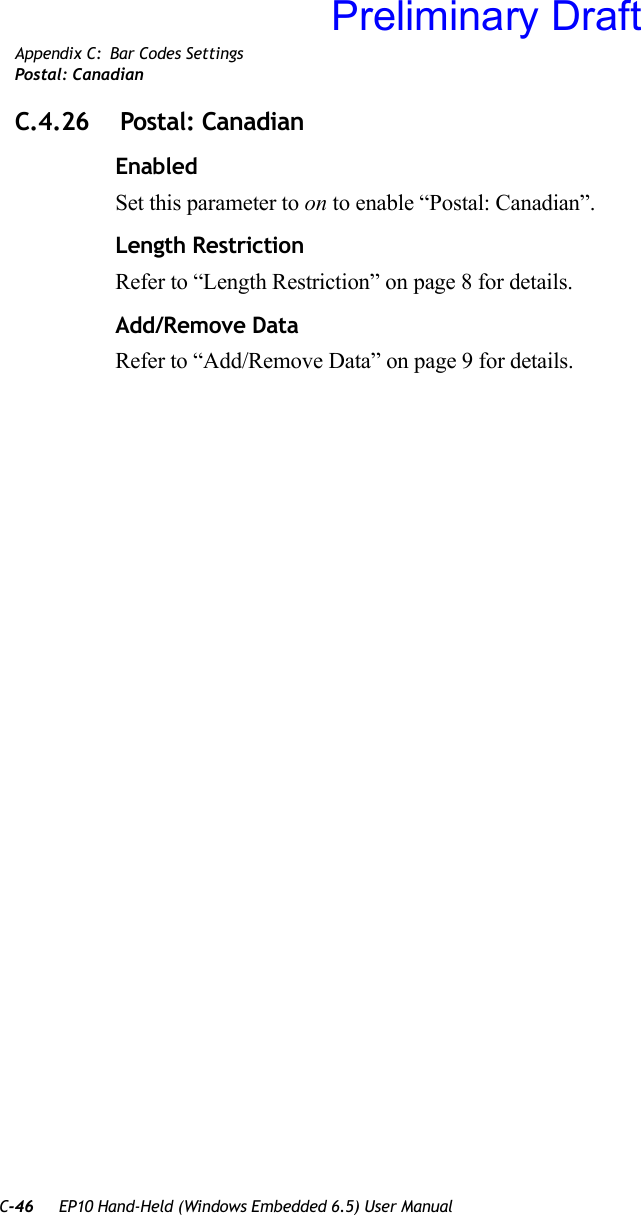 C-46 EP10 Hand-Held (Windows Embedded 6.5) User ManualAppendix C: Bar Codes SettingsPostal: CanadianC.4.26  Postal: CanadianEnabledSet this parameter to on to enable “Postal: Canadian”.Length RestrictionRefer to “Length Restriction” on page 8 for details.Add/Remove DataRefer to “Add/Remove Data” on page 9 for details.Preliminary Draft