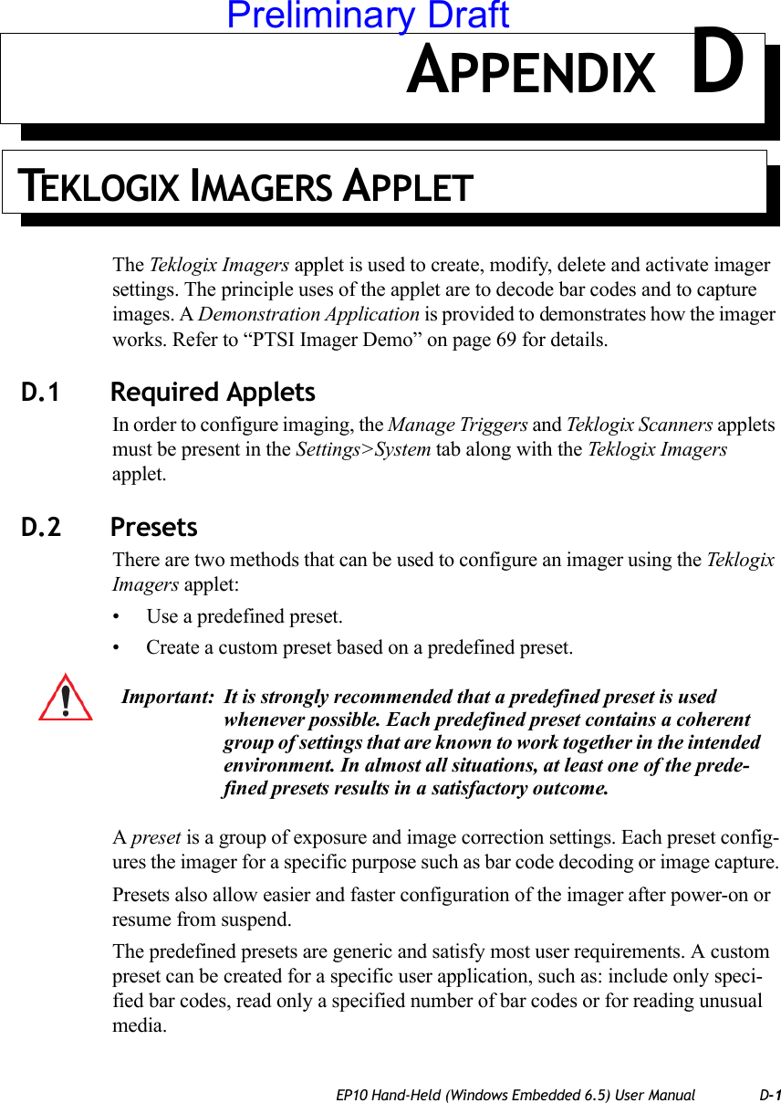 EP10 Hand-Held (Windows Embedded 6.5) User Manual D-1APPENDIX DTEKLOGIX IMAGERS APPLETThe Teklogix Imagers applet is used to create, modify, delete and activate imager settings. The principle uses of the applet are to decode bar codes and to capture images. A Demonstration Application is provided to demonstrates how the imager works. Refer to “PTSI Imager Demo” on page 69 for details.D.1 Required AppletsIn order to configure imaging, the Manage Triggers and Teklogix Scanners applets must be present in the Settings&gt;System tab along with the Teklogix Imagers applet. D.2 Presets There are two methods that can be used to configure an imager using the Teklogix Imagers applet:• Use a predefined preset.• Create a custom preset based on a predefined preset.A preset is a group of exposure and image correction settings. Each preset config-ures the imager for a specific purpose such as bar code decoding or image capture.Presets also allow easier and faster configuration of the imager after power-on or resume from suspend.The predefined presets are generic and satisfy most user requirements. A custom preset can be created for a specific user application, such as: include only speci-fied bar codes, read only a specified number of bar codes or for reading unusual media.Important: It is strongly recommended that a predefined preset is used whenever possible. Each predefined preset contains a coherent group of settings that are known to work together in the intended environment. In almost all situations, at least one of the prede-fined presets results in a satisfactory outcome.Preliminary Draft