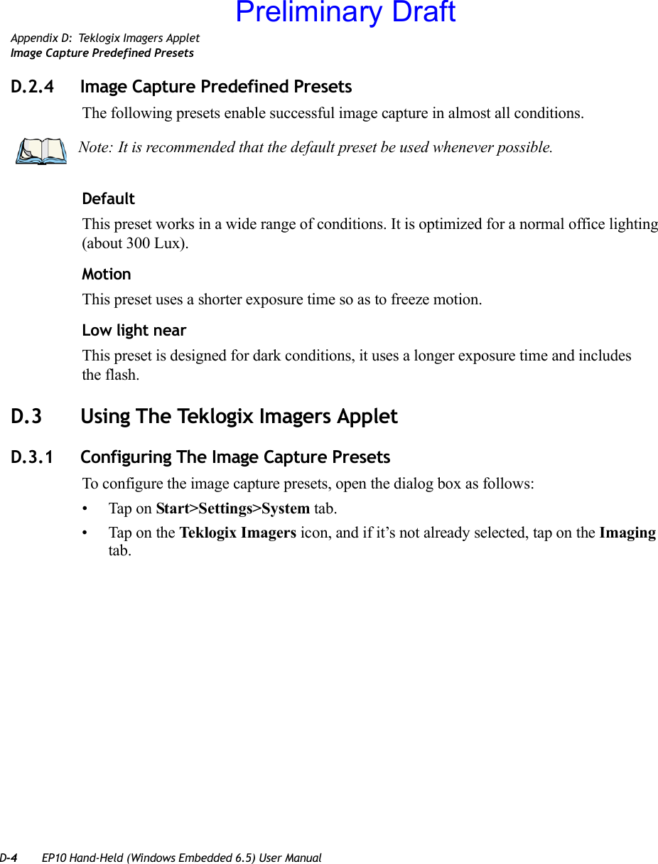 D-4 EP10 Hand-Held (Windows Embedded 6.5) User ManualAppendix D: Teklogix Imagers AppletImage Capture Predefined PresetsD.2.4 Image Capture Predefined PresetsThe following presets enable successful image capture in almost all conditions.DefaultThis preset works in a wide range of conditions. It is optimized for a normal office lighting (about 300 Lux).MotionThis preset uses a shorter exposure time so as to freeze motion.Low light nearThis preset is designed for dark conditions, it uses a longer exposure time and includes the flash.D.3 Using The Teklogix Imagers AppletD.3.1 Configuring The Image Capture PresetsTo configure the image capture presets, open the dialog box as follows:• Tap on Start&gt;Settings&gt;System tab.• Tap on the Teklogix Imagers icon, and if it’s not already selected, tap on the Imaging tab.Note: It is recommended that the default preset be used whenever possible.Preliminary Draft